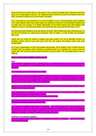 Nous n'avons pas assez d'éco ou de gestion. On va devoir travailler avec d’autres personnes
et ça on n’a pas appris c’est sur. On n’apprend pas comment on doit se comporter avec nos
ASV, comment il faudra qu’on les oriente, les pilote.

Oui, c'est juste un peu essentiel si on veut s’installer un jour. C’est essentiel aussi d’ailleurs
si on reste salarié, parce que savoir gérer les relations humaines c’est essentiel quelque soit
le poste que l’on occupe. Il va falloir apprendre sur le terrain parce que côté gestion des
relations ce qu’on voit dans les écoles c’est sûrement pas ce qui se fait de mieux, non ?

Dès les premières relations avec les clients, les ASV. Dès l’entrée dans les cliniques pour ce
qui de la formations au ressources humaines. Pour le reste, y a des choses qui devraient
être vues

Avant que l'on sorte de l'école et même peut être avant la fin de la dernière année. La
dernière année c’est un peu tard pour tout voir. On passe vite dessus alors que c’est
fondamental.

on a tout à apprendre à la fois des gestes techniques, de la relation avec le client et de la
manière dont on gérera notre clinique, la manière dont on se gérera tout court à part de
savoir plein de trucs qui servent pas forcément à grand-chose. On est passé juste un peu à
côté de

EVOLUTION DIRECTEMENT LIEE A LA DS

Pub
C'est d'abord l'apparition de la publicité chez un vétérinaire libéral qui m'a fait par de la
Directive européenne qui va bientôt passer et qui m'a dit que cette publicité sera remise en
question.

Tout cela risquerait d'être remis en question.

L'objectif pour moi n'est pas spécialement effrayant. Moi ça ne me fait pas peur plus tard, de
devoir faire un peu de promotion pour ma clinique, de devoir envoyer des prospectus. Après
j'ai peur de dérives (par exemple des enseignes lumineuses qui dénaturent l'aspect noble du
vétérinaire, et cela devient un peu une boutique).

Moi je crois qu'en matière de publicité, il y a un truc qui peut faire assez peur aussi, c'est la
publicité sur la base de quoi ?

Donc promouvoir un résultat ce serait une grosse dérive et peut être un danger. Cela
pourrait se faire sous couvert de la publicité.
Moi j'aurais plus peur de ça que d'une enseigne lumineuse.

Cela peut apporter aussi des conflits entre des vétérinaires dans des petites villes. Il y a plus
d'entraide et le mot confrère perd son sens.

Il y a aussi un respect à avoir dans la publicité. Je ne pense pas que ce soit non plus une
bonne idée de mettre en place des cabinets communs pour faire de la publicité, ni la logique
humaine non plus. C'est quand même chacun pour sa pomme. Faire une publicité pour
valoriser 3 cabinets, le client va faire commun pour choisir ?

Chaines et ouverture capitaux
Pour moi quand on parle de valeurs, un vétérinaire cest pas un magasin. cela ne devrait pas
être traité comme tel.



                                                 118
 