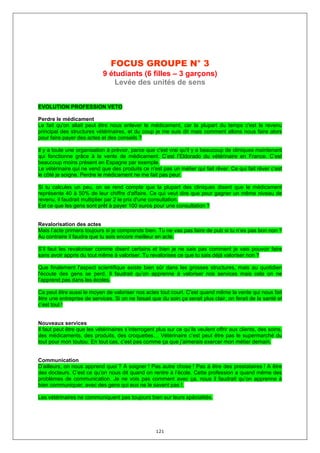 FOCUS GROUPE N° 3
                             9 étudiants (6 filles – 3 garçons)
                                Levée des unités de sens


EVOLUTION PROFESSION VETO

Perdre le médicament
Le fait qu'on allait peut être nous enlever le médicament, car la plupart du temps c'est le revenu
principal des structures vétérinaires, et du coup je me suis dit mais comment allons nous faire alors
pour faire payer des actes et des conseils ?

Il y a toute une organisation à prévoir, parce que c'est vrai qu'il y a beaucoup de cliniques maintenant
qui fonctionne grâce à la vente de médicament. C’est l’Eldorado du vétérinaire en France. C’est
beaucoup moins présent en Espagne par exemple.
Le vétérinaire qui ne vend que des produits ce n'est pas un métier qui fait rêver. Ce qui fait rêver c’est
le côté je soigne. Perdre le médicament ne me fait pas peur.

Si tu calcules un peu, on se rend compte que la plupart des cliniques disent que le médicament
représente 40 à 50% de leur chiffre d'affaire. Ce qui veut dire que pour gagner un même niveau de
revenu, il faudrait multiplier par 2 le prix d'une consultation.
Est ce que les gens sont prêt à payer 100 euros pour une consultation ?


Revalorisation des actes
Mais l’acte primera toujours si je comprends bien. Tu ne vas pas faire de pub si tu n’es pas bon non ?
Au contraire il faudra que tu sois encore meilleur en acte.

S’il faut les revaloriser comme disent certains et bien je ne sais pas comment je vais pouvoir faire
sans avoir appris du tout même à valoriser. Tu revalorises ce que tu sais déjà valoriser non ?

Que finalement l'aspect scientifique existe bien sûr dans les grosses structures, mais au quotidien
l'écoute des gens se perd. Il faudrait qu’on apprenne à valoriser nos services mais cela on ne
l’apprend pas dans les écoles.

Ca peut être aussi le moyen de valoriser nos actes tout court. C'est quand même la vente qui nous fait
être une entreprise de services. Si on ne faisait que du soin ça serait plus clair, on ferait de la santé et
c’est tout !


Nouveaux services
Il faut peut être que les vétérinaires s’interrogent plus sur ce qu’ils veulent offrir aux clients, des soins,
des médicaments, des produits, des croquettes… Vétérinaire c’est peut être pas le supermarché du
tout pour mon toutou. En tout cas, c’est pas comme ça que j’aimerais exercer mon métier demain.


Communication
D’ailleurs, on nous apprend quoi ? A soigner ! Pas autre chose ! Pas à être des prestataires ! A être
des docteurs. C’est ce qu’on nous dit quand on rentre à l’école. Cette profession a quand même des
problèmes de communication. Je ne vois pas comment avec ça, nous il faudrait qu’on apprenne à
bien communiquer, avec des gens qui eux ne le savent pas !.

Les vétérinaires ne communiquent pas toujours bien sur leurs spécialités.




                                                     121
 