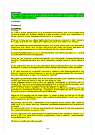 Féminisation
Il vaut mieux être salarié le temps de faire et d'avoir des enfants, que quand on est libéral il n'y as pas
de congés parentaux ou autres. Il faudrait que ça change parce que ça bloque un peu les femmes qui
veulent devenir libérale rapidement.

Association

Management

FORMATION
Générale
En plusieurs années d'école je sais que je suis devenu moins sensible mais plus concernée par la
souffrance animale, peut être pas forcément à la prise en compte du client mais de l’animal oui. A
l’école, t’apprends l’animal, dehors t’apprends le client et sa complexité.

C'est une formation qui nous prépare à pleins de choses, mais comme nous on va faire 1 truc dans
les 15 pour lesquels elle nous prépare, on n'est pas au maximum dans celle qui nous intéresse.

Oui, instaurer des options dans différentes disciplines. Pas la peine de faire plein de truc en bovine si
tu veux faire de la canine. Pas la peine non plus de faire plein de clinique si tu veux aller bosser en
entreprise. Apprendre ce que veut dire gérer une clientèle si tu veux faire de la libérale.

L'enseignement à l'école c'est une chose mais la réalité c'est vraiment tout autre chose. Ici on apprend
que quelques fondements et encore pas tous.

Est ce que c'est parce que il y aurait une volonté en France de faire plus de vétérinaires ruraux et
sanitaires ? Tu fais plein de bovine alors que la plupart après vont aller exercer en canine. Ca rime à
quoi ?

Ce qui est paradoxal c'est que l'on nous demande ce qui nous intéresse et vers quoi l'on veut aller,
mais ensuite on ne nous autorise pas à faire au moins un stage dans le domaine qui nous intéresse.

Il y a pleins de choses qui ne servent à rien dans ce diplôme d'études fondamentales parce que
justement parce que ce qu'on nous apprend ne sont pas des choses primordiales. On nous apprend
ce qui est exceptionnel et on passe vite sur ce qui est essentiel !

Moi je pense que l'école nous forme dans le domaine de la médecine, plus où moins bien, mais nous
sommes dans la directive service, on n'est pas dans la directive santé.
On est considéré vraiment comme un service et l'école est complètement à côté de la plaque à ce
niveau là. Elle nous forme comme des professionnels de santé et les textes eux ils nous disent qu’on
nous attend sur le terrain comme des professionnels du service. Y a un blême !
On a une bonne formation scientifique. Il nous faudrait plus de TD, de cas cliniques, c’est plus
pratiques et on apprend mieux comme ça. Ca dégagerait du temps passé en amphi pour faire des
trucs prenant plus en compte nos fonctions de chef d’entreprise.

Moi ce que j'ai l'impression c'est que pendant toutes ces années j'ai appris une base sur tout, j'ai crée
des tiroirs et j'ai mis des étiquettes sur mes tiroirs. Après est ce que je saurais ouvrir les bons au bon
moment, ça c’est une autre histoire.

Moi j'aimerais bien que outre la mémorisation on nous apprenne aussi la réflexion. Être capable de
réagir du tac au tac, de faire les choses rapidement, pour pas être complètement un boulet en clinique
en arrivant.
En canine en tout cas, on va peut être tous devoir faire un stage à la sortie pour pouvoir apprendre
tous les gestes techniques non appris à l'école.

On a un programme qui est déjà énorme mais le problème c'est que les professeurs n'arrivent pas à
faire le tri sur ce qui va nous être vraiment indispensable à savoir et connaître. Tout est mélangé.
L’essentiel ne ressort pas :!

C'est comme si la formation était trop vieille.



                                                   122
 
