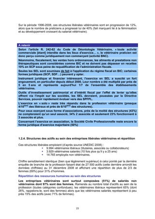 Sur la période 1996-2008, ces structures libérales vétérinaires sont en progression de 12%,
alors que le nombre de praticiens a progressé lui de 40% (fait marquant lié à la féminisation
et au développement croissant du salariat vétérinaire).



A retenir
Selon l'article R. 242-62 du Code de Déontologie Vétérinaire, « toute activité
commerciale [étant] interdite dans les lieux d'exercice… », le vétérinaire praticien est
donc perçu comme juridiquement non commerçant (activité BNC).
Néanmoins, fiscalement, les ventes hors ordonnances, les aliments et prestations non
thérapeutiques sont considérées comme BIC et ne doivent pas dépasser en recettes
10% en SCP sous peine de requalification de l'administration fiscale.
Seules les SEL sont soumises de fait à l'application du régime fiscal en BIC; certaines
formes juridiques (SCP, SDF…) peuvent y opter.
Instrument juridique et financier intéressant, l’exercice en SEL a suscité un fort
engouement, en particulier depuis début 2000. Leur nombre a été multiplié par près de
5 en 5 ans et représente aujourd'hui 1/7 de l'ensemble des établissements
vétérinaires.
Outils d’investissement patrimonial et d’intérêt fiscal par l’effet de levier qu’elles
offrent via l’impôt sur les sociétés, les SEL devraient, poussées par la Directive
Services, pouvoir rapidement évoluer vers des SPFPL.
L’exercice en « solo » reste très répandu dans la profession vétérinaire (presque
4/10ième des libéraux et près de 6/10ième des structures).
Pour ceux exerçant sous forme d’associations, près de la moitié des structures (43%)
ne compteraient qu’un seul associé, 34% 2 associés et seulement 23% fonctionnent à
3 associés et plus.
Concernant l’exercice en association, la Société Civile Professionnelle reste encore la
forme juridique d’exercice majoritaire (50%)



1.2.4. Structures des actifs au sein des entreprises libérales vétérinaires et répartition

Ces structures libérales emploient (d’après source UNEDIC 2008) :
                       9.994 vétérinaires libéraux (titulaires, associés ou collaborateurs)
                       3.929 vétérinaires salariés (10 fois plus qu’il y a 25 ans)
                       14.765 employés non vétérinaires.

Chiffre sensiblement identique (bien que légèrement supérieur) à celui pointé par la dernière
enquête de branche de la profession faisant état de 27 500 actifs (cette dernière arrondit les
données chiffrées) au 31 décembre 2008 et affichant une répartition de plus de 2/3 de
femmes (69%) pour 31% d’hommes.
Répartition des ressources humaines au sein des structures
Les entreprises vétérinaires sont surtout composées (51%) de salariés non
vétérinaires dont 97% sont des femmes. Ramenés au nombre total d’actifs au sein de la
profession (toutes catégories confondues), les vétérinaires libéraux représentent 65% (dont
26%, rappelons-le, sont des femmes) alors que les vétérinaires salariés représentent à peu
près 15% des actifs (avec 71% de femmes).



                                               23
 