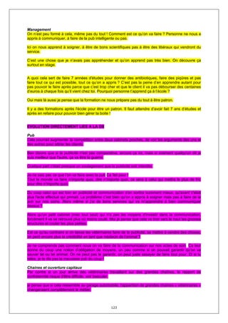 Management
On n’est peu formé à cela, même pas du tout ! Comment est ce qu’on va faire ? Personne ne nous a
appris à communiquer, à faire de la pub intelligente ou pas.

Ici on nous apprend à soigner, à être de bons scientifiques pas à être des libéraux qui vendront du
service.

C’est une chose que je n’avais pas appréhender et qu’on apprend pas très bien. On découvre ça
surtout en stage.


A quoi cela sert de faire 7 années d'études pour donner des antibiotiques, faire des piqûres et pas
faire tout ce qui est possible, tout ce qu’on a appris ? C’est pas la peine d’en apprendre autant pour
pas pouvoir le faire après parce que c’est trop cher et que le client il va pas débourser des centaines
d’euros à chaque fois qu’il vient chez toi. Pourquoi personne t’apprend ça à l’école ?

Oui mais là aussi je pense que la formation ne nous prépare pas du tout à être patron.

Il y a des formations après l'école pour être un patron. Il faut attendre d’avoir fait 7 ans d’études et
après en refaire pour pouvoir bien gérer ta boite !


EVOLUTION DIRECTEMENT LIEE A LA DS

Pub
Cela pourrait augmenter la compétition entre deux cabinets proches, de voir les arguments des uns et
des autres pour attirer les clients.

Ben disons que si la publicité n'est pas comparative, encore ça ira, mais si vraiment quelqu'un dit je
suis meilleur que l'autre, ça va être la guerre.

Quelque part c'était presque un soulagement que la publicité soit interdite.

Je ne sais pas ce que l’on va faire avec la pub Ca fait peur !
Tout le monde va faire n’importe quoi, dire n’importe quoi, ce sera à celui qui mettra le plus de fric
pour dire n’importe quoi.

Du coup celui qui est bon en publicité et communication s'en sortira surement mieux, qu'avant c'était
plus l'acte effectué qui primait. Le problème c’est bien qu’on a appris à soigner mais pas à faire de la
pub sur nos soins. Alors même si j’ai de bons services qui va m’apprendre à bien communiquer
dessus ?

Alors qu'un petit cabinet (mec tout seul) qui n'a pas les moyens d'investir dans la communication,
forcément il va se retrouvé plus où moins coulé. Moi je pense que cela va tirer vers le haut les grosses
structures et couler les plus petites.

Est ce qu'au contraire si on laisse les vétérinaires faire de la publicité, se mettre à vendre des choses,
on perd encore plus la crédibilité en tant que médecin de l'animal ?

Je ne comprends pas comment nous on va faire de la communication sur nos actes de soin. Ca leur
donne du coup une notion d’obligation de moyens, un peu comme si on pouvait garantir qu’on va
sauver tel ou tel animal. On ne peut pas le garantir, on peut juste essayer de faire tout pour. Et si tu
rates, je te dis pas la mauvaise pub du coup !

Chaines et ouverture capitaux
Par contre si un jour arrive des vétérinaires travaillant sur des grandes chaînes, le rapport de
confraternité risque d'être difficile, voir basculer.

je pense que si cela ressemble au garage automobile, l'apparition de grandes chaînes « vétérinaires »
changeraient complètement le métier.



                                                   123
 