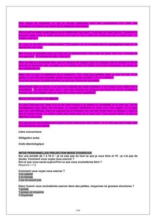 Cela risque de sectoriser un peu le monde vétérinaire avec des vaccinateurs d’un côté, des
castrateurs et d’autres qui feront de la médecine à la chaine.

Est ce qu'il va rester aussi beaucoup de vétérinaire tout seul ? C’est pas sur avec tout ça. Comment tu
pourrais rester dans ta petite structure tout seul si t’as à côté une chaine qui fait à moins cher. Tu
coules c’est sur !

Du coup on est plus son propre patron ? On soigne, on ne s’occupe pas du management mais on ne
décide rien non plus.

Ben ce que je constate avec ça c’est que le décisionnaire c'est celui qui gère, donc qui s’occupe du
management. Si c’est pas le véto, c’est qui ?

Pour lui cela je comprends bien que s’il ramène de l’argent chez toi quelque soit le montant il est en
droit de te demander des comptes sur la manière dont tu l’utilise. Il te prend forcément une partie de
ton indépendance.

Mais c'est un peu au détriment de la médecine. Tout n'est pas rentable dans ce que l'on fait. Si on
arrête ce qui n'est pas rentable, qu'est ce qu'on continu de faire ? Où on s'arrête ?
Tous les examens complémentaires ne sont pas forcément rentables.

Notamment dans la canine, si on se met à calculer les actes rentables, il ne va plus nous rester que la
vaccination. Ca veut dire quoi, qu’il y aura des chaines de cliniques qui feront du vaccin rentable et
d’autres qui vont végéter avec le reste des actes moins qualitatifs?

Moi je n'ai rien contre. Ca dépend.

Vu ainsi c'est pas top. Mais si tu te dis c'est comme si je payais un comptable et un mec qui fait du
management pour gérer ma structure, je voudrais forcément en avoir pour mon argent. Je le paye
pour qu’il soit efficace. Alors je suppose qu’un financier qui met des ronds dans ta clinique, il peut te
dire la même chose : je t’aide à faire des ronds pour toi et pour moi. C’est quand même un peu au
détriment des soins.

Ces structures mercantiliseraient quand même beaucoup notre métier. Je ne sais pas quel image cela
pourrait donner aux clients.

Libre concurrence

Délégation actes

Code déontologique


INFOS PERSONNELLES PROJECTION MODE D’EXERCICE
Sur une échelle de 1 à 10 (1 : je ne sais pas du tout ce que je veux faire et 10 : je n'ai pas de
doute). Comment vous voyez vous exercer ?
Est ce que vous savez aujourd'hui ce que vous souhaiteriez faire ?
Moyenne = 7,2

Comment vous voyez vous exercer ?
5 en salariat
2 en libérale
2 qui ne savent pas

Dans l'avenir vous souhaiteriez exercer dans des petites, moyennes où grosses structures ?
1 grosse
1 grosse où moyenne
7 moyennes




                                                  124
 