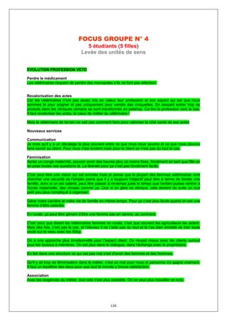 FOCUS GROUPE N° 4
                                   5 étudiants (5 filles)
                                 Levée des unités de sens


EVOLUTION PROFESSION VETO

Perdre le médicament
Les vétérinaires risquent de perdre des monopoles s’ils ne font pas attention.


Revalorisation des actes
Car les vétérinaires n’ont pas assez mis en valeur leur profession et son aspect qui est que nous
sommes là pour soigner et pas uniquement pour vendre des croquettes. En laissant entrer trop de
produits dans les cliniques certains se sont transformés en petshop. Ca tire la profession vers la bas.
Il faut revaloriser les actes, le cœur de métier du vétérinaire !

Mais le vétérinaire de terrain ne sait pas comment faire pour valoriser le côté santé de ses actes

Nouveaux services

Communication
Je crois qu'il y a un décalage le plus souvent entre ce que nous nous savons et ce que nous devons
faire savoir au client. Pour nous c'est évident mais pour le client se n'est pas du tout le cas.

Féminisation
Après un congé maternité, pouvoir avoir des heures plus où moins fixes, forcément en tant que fille on
se pose toutes ces questions là. La libérale pour ça c’est pas forcément facile.

C'est peut être une vision qui est erronée mais je pense que la plupart des femmes vétérinaires vont
chercher une sécurité de l'emploi parce que il y a toujours l'objectif peut être à terme de fonder une
famille, donc si on est salarié, peut être passer à mi-temps juste le temps que l'enfant puisse rentrer à
l'école maternelle, des choses comme ça. Que si on gère sa clinique, cela devient de suite un tout
petit peu plus compliqué à organiser.

Gérer notre carrière et notre vie de famille en même temps. Pour ça c’est plus facile quand on est une
femme d’être salariée.

En rurale, ça peut être gênant d’être une femme pas en canine, au contraire.

C'est ceux que disent les vétérinaires femmes en rurale, c'est que souvent les agriculteurs les aident.
Mais dès fois, c’est pas le cas, et l’éleveur il ne t’aide pas du tout et là t’es bien embêté de tirer toute
seule sur le veau avec tes 50kg.

On a une approche plus émotionnelle pour l'aspect client. On réussit mieux avec les clients surtout
pour les toutous à mémères. On est plus dans le dialogue, dans l’échange avec le propriétaire.

En fait dans une structure ce qui est pas mal s'est d'avoir des femmes et des hommes.

Qu'il y ait trop de féminisation dans le métier, c'est un mal pour nous et personne n'y gagne vraiment.
Il faut un équilibre des deux pour que tout le monde y trouve satisfaction.

Association
Avec les exigences du métier, tout cela n'est plus possible. On ne peut plus travailler en solo.




                                                    126
 