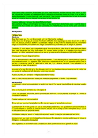 l'association c'est un moyen de travailler qui nous offre certaines libertés hors de notre travail. C'est à
dire ne pas être tout seul et galérer tout seul, c'est pouvoir avoir des vacances, partir si on le veut. Et
après l'association ce n'est pas figé, c'est des parts. C'est comme une entreprise, on est actionnaire,
le jour où ça ne va plus, on reprend nos actions et puis on s'en va.

Force ou faiblesse : Un peu des deux. Ni l'un ni l'autre
Dans certains milieux qui sont plus physiques et qui demandent de la force, cela va plutôt être un
inconvénient. Par contre on a plus de sensibilité, on réfléchit plus, on se remet plus souvent en
question.

Management

FORMATION
Générale
C'est dommage que l'on soit déconnecté entre la théorie et la pratique.
Après deux ans de prépa, 3 années d'école on est lâché dans la pratique et c'est là que l'on se dit, ce
n'est pas ce que j'ai envie de faire. Que fait on ? Et ça on ne peut s'en apercevoir que pendant les
stages. Encore faut il pouvoir faire tes stages pendant ton cursus et trouver le temps de les faire.

Toutes les 5, nous avons mis une grande partie de nos vacances d'été à profit pour faire des stages
dans des domaines qui nous intéressait. Tu bosses toute l’année et tu passes tous les étés à
découvrir le métier parce que finalement ce que tu en vois dans les écoles c’est loin de la réalité.

Il manque un truc, un stage en canine.

Non. Je dirais même qu’elle est à l’opposé des réalités. Tu fais des stages en bovine alors qu’après tu
travailleras en canine. Tu apprends plein de trucs qui ne servent à rien et tu n’apprends pas ou mal ce
qui est fondamental : gérer le client qui va tous les jours t’amener l’animal. C’est vraiment tout le
contraire de la vraie vie de dehors.

je pense qu'on est lâché à la fin des études avec très peu d'assurance pour exercer sur le métier car
pas assez de pratique dans le domaine où on veut exercer.

Plus de pluralité, les cours ne sont pas assez transversaux

Mais ça c'est parce que nous n'avons pas assez fait de pratique à l’école. Trop théorique !

Management
Le manque il est sur communication et gestion du client. Pas que le client difficile, le client de tous les
jours.

On a un manque de formation sur cet aspect là

On ne sait pas être autonome, savoir prendre des décisions, savoir prendre en charge et l’animal et
l’homme qui va avec !

Plus de pratique, de communication

On ne sait pas comment se positionner. On n’a rien appris de ça ou tellement peu !

Quand on sort de l'école, je ne sais pas si c'est plutôt un défaut ou une qualité mais on est idéaliste de
sa façon dont on va exercer et faire les choses. On est sur un nuage. Chef d’entreprise et tout ça, on
ne sait pas du tout ce qui nous attend.

Il faut savoir déléguer aussi. Ici personne ne nous a appris à déléguer, par exemple aux ASV.

Non surement pas mais on n'est pas formé là-dessus. On a juste un peu de gestion pas de cours de
délégation ou de gestion des autres

Pour la gestion, on a vraiment juste une ébauche de la pharmacie avec la gestion de stock



                                                   127
 