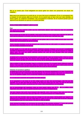 Moi je ne pense pas. C’est obligatoire de savoir gérer ton client, ton personnel, ton stock, ton
matériel…

Mais parce que personne ne voudra de ça. Je veux dire aucun enseignant. Et ils n’y connaissent rien.
La plupart ne sont jamais allés sur le terrain. Ils ne savent pas ce que c’est une vraie clientèle, un
stock à gérer, du matériel à rentabiliser, des consultations à valoriser. Ils ne voudront jamais que l’on
apprenne aux étudiants ce que eux ne savent pas faire.


EVOLUTION DIRECTEMENT LIEE A LA DS

Pub
Par contre j'ai plus entendu parler que les vétérinaires allaient avoir beaucoup plus de possibilités
pour faire de la publicité

Moi je pense par le biais de la publicité, c'est quand même un bon moyen pour informer les gens. Je
crois que la profession va évoluer vers plus de pub et je oense que c’est bien pour elle.

Moi je pense qu'au contraire si la publicité est mal gérée cela va nous mettre encore plus nous faire
passer pour un prestataire de service lambda

C'est à double tranchant, si on ne s’oriente pas comme il faut du côté santé, on passera encore plus
pour de simple prestataire de service.

Et puis après il y a le coût de la publicité. Certaines grosses cliniques vont pouvoir complètement
inondées le département ou la région contre des petits cabinets qui n'ont pas les moyens d'y mettre le
même coût. Ce sont les petits cabinets perdus qui vont se faire écraser face aux grosses
infrastructures en ville.

Je pense qu'il y a beaucoup de propriétaires, pas la majorité, mais qui seraient prêts à faire la route si
justement on lui dit que c'est une clinique toute équipée (radio, échographie). Ceux qui vont pouvoir
avoir les moyens de faire ça auront plus de chance de se développer que les petites.

Cela va attirer un type de clientèle, mais il y a d'autres marchés. Il y a quand même différents types de
clients. C'est peut être une part plus petite du marché mais c'est une part quand même perdu pour les
autres qui eux n’auront pas les moyens de faire de la pub sur leurs services.

Chaines et ouverture capitaux
et également le fait qu'il pouvait y avoir des réseaux de cliniques appartenant à un peu n'importe qui,
et éventuellement des entreprises pharmaceutiques. Ce que j'ai compris c'est qu'on se calquerait un
peu sur le système anglais, où il y aurait des chaînes qui appartiendraient à des groupes.

On ne sera plus autonome de la gestion de notre clinique.

Si on appartient à une boite on va être obligé après de faire des pourcentages, cela finit par être
quantifié. On ne sera plus libre de vendre ou de faire les actes que l'on veut. Au final on est quand
même un métier de santé. Je pense que l'on a pas à être subordonné à une entreprise.

Oui, le pourcentage est important, mais ce n'est quand même que 25 %. Moi je préfère rester
majoritaire des parts, cela me paraît important pour la notion d’indépendance

Les gros risques c'est qu'ils nous imposent des objectifs, donc c'est toujours faire cela peut être pas
au détriment de l'animal mais cela peut aller loin. Tu perds forcément ton indépendance !

Que ce soit trop formaté. Que la prise en charge ne soit pas assez individualisée par rapport à la
personne qui la demande. Que l'on reste dans un cadre et que l'on ne puisse pas forcément dépasser
les prérogatives que l'on nous donne. On aura un rôle de salarié.

C'est comme le problème du commerce de proximité et des grandes surfaces ? Y aura des grosses
structures où tu trouveras tout en vrac et des plus petites où on fera plus de la qualité.



                                                   128
 