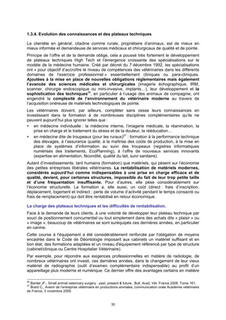 1.3.4. Evolution des connaissances et des plateaux techniques

La clientèle en général, citadine comme rurale, propriétaire d’animaux, est de mieux en
mieux informée et demandeuse de services médicaux et chirurgicaux de qualité et de pointe.
Principe de l’offre et de la demande oblige, cela a poussé très fortement le développement
de plateaux techniques High Tech et l’émergence croissante des spécialisations sur le
modèle de la médecine humaine. Créé par décret du 7 décembre 1992, les spécialisations
ont « pour objectif d’accroître le niveau de compétences des vétérinaires dans les différents
domaines de l’exercice professionnel » essentiellement cliniques ou para-cliniques.
Ajoutées à la mise en place de nouvelles obligations réglementaires mais également
l’avancée des sciences médicales et chirurgicales (imagerie échographique, IRM,
scanner, chirurgie endoscopique ou mini-invasive, implants…), leur développement et la
sophistication des techniques26, en particulier à l’usage des animaux de compagnie, ont
engendré la complexité de l’environnement du vétérinaire moderne au travers de
l’acquisition onéreuse de matériels technologiques de pointe.
Les vétérinaires doivent, par ailleurs, compléter sans cesse leurs connaissances en
investissant dans la formation à de nombreuses disciplines complémentaires qu’ils ne
peuvent aujourd’hui plus ignorer telles que :
    en médecine individuelle : la médecine interne, l’imagerie médicale, la réanimation, la
    prise en charge et le traitement du stress et de la douleur, la rééducation…
    en médecine dite de troupeaux (pour les ruraux)27 : formation à la performance technique
    des élevages, à l’assurance qualité, à la maîtrise des coûts de production, à la mise en
    place de systèmes d’information au suivi des troupeaux (registres informatiques
    numérisés des traitements, EcoPlanning), à l’offre de nouveaux services innovants
    (expertise en alimentation, fécondité, qualité du lait, suivi sanitaire).
Autant d’investissements, tant humains (formation) que matériels, qui pèsent sur l’économie
des petites entreprises libérales vétérinaires. La rentabilisation de matériels modernes,
considérés aujourd’hui comme indispensables à une prise en charge efficace et de
qualité, devient, pour certaines structures, impossible du fait de leur trop petite taille
et d’une fréquentation insuffisante. Pour d’autres, elle pèse considérablement sur
l’économie structurelle. La formation a, elle aussi, un coût (direct : frais d’inscription,
déplacement, logement et indirect : perte de volume d’activité pendant le temps consacré ou
frais de remplacement) qui doit être rentabilisé en retour économique.

La charge des plateaux techniques et les difficultés de rentabilisation.
Face à la demande de leurs clients, à une volonté de développer leur plateau technique par
souci de positionnement concurrentiel ou tout simplement dans des achats dits « plaisir » ou
« image », beaucoup de vétérinaires se sont suréquipés ces dernières années, en particulier
en canine.
Cette course à l'équipement a été considérablement renforcée par l'obligation de moyens
encadrée dans le Code de Déontologie imposant aux cabinets un matériel suffisant et en
bon état, des formations adaptées et un niveau d'équipement référencé par type de structure
(cabinet/clinique ou Centre Hospitalier Vétérinaire).
Par exemple, pour répondre aux exigences professionnelles en matière de radiologie, de
nombreux vétérinaires ont investi, ces dernières années, dans le changement de leur vieux
matériel de radiographie (outil d’examen complémentaire indispensable) au profit d’un
appareillage plus moderne et numérique. Ce dernier offre des avantages certains en matière

26
  Bardet JF., Small animal veterinary surgery : past, present & future, Bull. Acad. Vét. France 2008, Tome 161.
27
  Brard C., Avenir de l’entreprise vétérinaire en productions animales, communication orale Académie vétérinaire
de France, 5 novembre 2009.


                                                      35
 