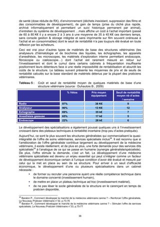 de santé (dose réduite de RX), d’environnement (déchets inexistant, suppression des films et
des consommables de développement), de gain de temps (prise du cliché plus rapide,
archivé informatiquement et permettant un suivi historique permanent par animal),
d’entretien du système de développement …mais affiche un coût à l’achat important (passé
de 60 à 80 K€ il y a encore 2 à 3 ans à une moyenne de 35 à 45 K€ ces derniers temps,
sans console gestion & storage intégrée et sans imprimante sur film souvent onéreuse à
l’achat et en consommables) dont le seuil de rentabilité n’a pas toujours été évalué en toute
réflexion par les acheteurs.
Ceci est vrai pour d’autres types de matériels de base des structures vétérinaires (les
analyseurs d’hématologie et de biochimie des liquides, les échographes, les appareils
d’anesthésie, les microscopes, les matériels d’exploration interne permettant endoscopie,
fibroscopie ou cœlioscopie…) dont l’achat est rarement mesuré en retour sur
l’investissement et dont le cumul dans certains cabinets à fréquentation insuffisante
positionnent leurs détenteurs face à une réelle impossibilité de rentabilisation et alourdit les
coûts de la structure. Le tableau suivant présente les moyennes de prix et de seuils de
rentabilité calculés sur la base standard de matériels détenus par la plupart des praticiens
vétérinaires.
Tableau 5 :      Coût et seuil de rentabilité moyen de quelques matériels de base d’une
                 structure vétérinaire (source : Duhautois B., 2009)

                                            % Vétos               Prix moyen             Seuil de rentabilité
                                                                  équipement             moyen nb d’actes
                                                                                             / semaine
Radio                                  97%                            38 K€                        9
Analyseur                              90%                            13 K€                       12
Echographe                             69%                            35 k€                        7
Anesthésie gazeuse                     65%                            17 k€                        5
Endoscope                              22%                            28 k€                        6

Le développement des spécialisations a également poussé quelques uns à l’investissement
croissant dans des plateaux techniques à rentabilité incertaine (trop peu d’actes pratiqués).
Aujourd’hui, ce sont le plus souvent les structures généralistes qui commercialisent la quasi-
intégralité de l’offre de soins vétérinaires, services spécialisés inclus28. Il est reconnu que si
l’amélioration de l’offre généraliste contribue largement au développement de la médecine
vétérinaire, il existe réellement, et de plus en plus, une forte demande pour des services dits
spécialisés29 à l’analogue de ce qui se passe en humaine (synergie généraliste/spécialiste).
De plus, l’offre stimule la demande, c’est un fait. Le développement d’une médecine
vétérinaire spécialisée est devenu un enjeu essentiel qui peut s’intégrer comme un facteur
de développement économique certain à l’unique condition d’avoir été évalué et mesuré par
celui qui la met en place au sein de sa structure. Pour arriver à un seuil d’efficacité
économique, le développement d’une ou plusieurs spécialisations dans un cabinet
nécessite :
            de former ou recruter une personne ayant une réelle compétence technique dans
            le domaine concerné (investissement humain),
            de mettre en place un plateau technique ad hoc (investissement matériel),
            de ne pas léser le socle généraliste de la structure en le carençant en temps de
            praticien disponible,

28
   Baralon P., Comment développer le marché de la médecine vétérinaire canine ? – Renforcer l’offre généraliste,
Le Nouveau Praticien Vétérinaire n°32, p.73-76
29
   Baralon P., Comment développer le marché de la médecine vétérinaire canine ? – Stimuler l’offre de services
spécialisés, Le Nouveau Praticien Vétérinaire n°33, p.75-77


                                                      36
 