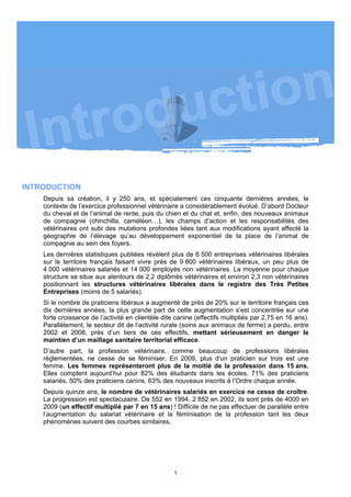 INTRODUCTION
    Depuis sa création, il y 250 ans, et spécialement ces cinquante dernières années, le
    contexte de l’exercice professionnel vétérinaire a considérablement évolué. D’abord Docteur
    du cheval et de l’animal de rente, puis du chien et du chat et, enfin, des nouveaux animaux
    de compagnie (chinchilla, caméléon…), les champs d’action et les responsabilités des
    vétérinaires ont subi des mutations profondes liées tant aux modifications ayant affecté la
    géographie de l’élevage qu’au développement exponentiel de la place de l’animal de
    compagnie au sein des foyers.
    Les dernières statistiques publiées révèlent plus de 6 500 entreprises vétérinaires libérales
    sur le territoire français faisant vivre près de 9 800 vétérinaires libéraux, un peu plus de
    4 000 vétérinaires salariés et 14 000 employés non vétérinaires. La moyenne pour chaque
    structure se situe aux alentours de 2,2 diplômés vétérinaires et environ 2,3 non vétérinaires
    positionnant les structures vétérinaires libérales dans le registre des Très Petites
    Entreprises (moins de 5 salariés).
    Si le nombre de praticiens libéraux a augmenté de près de 20% sur le territoire français ces
    dix dernières années, la plus grande part de cette augmentation s’est concentrée sur une
    forte croissance de l’activité en clientèle dite canine (effectifs multipliés par 2,75 en 16 ans).
    Parallèlement, le secteur dit de l’activité rurale (soins aux animaux de ferme) a perdu, entre
    2002 et 2008, près d’un tiers de ces effectifs, mettant sérieusement en danger le
    maintien d’un maillage sanitaire territorial efficace.
    D’autre part, la profession vétérinaire, comme beaucoup de professions libérales
    réglementées, ne cesse de se féminiser. En 2009, plus d’un praticien sur trois est une
    femme. Les femmes représenteront plus de la moitié de la profession dans 15 ans.
    Elles comptent aujourd’hui pour 82% des étudiants dans les écoles, 71% des praticiens
    salariés, 50% des praticiens canins, 63% des nouveaux inscrits à l’Ordre chaque année.
    Depuis quinze ans, le nombre de vétérinaires salariés en exercice ne cesse de croître.
    La progression est spectaculaire. De 552 en 1994, 2 852 en 2002, ils sont près de 4000 en
    2009 (un effectif multiplié par 7 en 15 ans) ! Difficile de ne pas effectuer de parallèle entre
    l’augmentation du salariat vétérinaire et la féminisation de la profession tant les deux
    phénomènes suivent des courbes similaires.




                                                    1
 