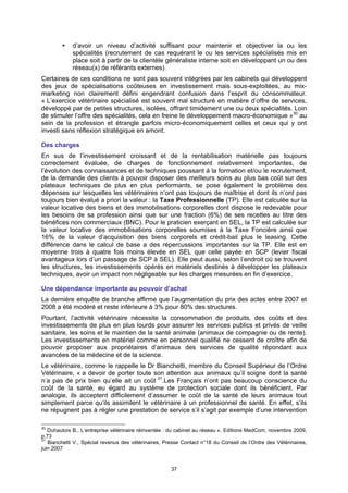 d’avoir un niveau d’activité suffisant pour maintenir et objectiver la ou les
             spécialités (recrutement de cas requérant le ou les services spécialisés mis en
             place soit à partir de la clientèle généraliste interne soit en développant un ou des
             réseau(x) de référants externes).
Certaines de ces conditions ne sont pas souvent intégrées par les cabinets qui développent
des jeux de spécialisations coûteuses en investissement mais sous-exploitées, au mix-
marketing non clairement défini engendrant confusion dans l’esprit du consommateur.
« L’exercice vétérinaire spécialisé est souvent mal structuré en matière d’offre de services,
développé par de petites structures, isolées, offrant timidement une ou deux spécialités. Loin
de stimuler l’offre des spécialités, cela en freine le développement macro-économique »30 au
sein de la profession et étrangle parfois micro-économiquement celles et ceux qui y ont
investi sans réflexion stratégique en amont.

Des charges
En sus de l’investissement croissant et de la rentabilisation matérielle pas toujours
correctement évaluée, de charges de fonctionnement relativement importantes, de
l’évolution des connaissances et de techniques poussant à la formation et/ou le recrutement,
de la demande des clients à pouvoir disposer des meilleurs soins au plus bas coût sur des
plateaux techniques de plus en plus performants, se pose également le problème des
dépenses sur lesquelles les vétérinaires n’ont pas toujours de maîtrise et dont ils n’ont pas
toujours bien évalué a priori la valeur : la Taxe Professionnelle (TP). Elle est calculée sur la
valeur locative des biens et des immobilisations corporelles dont dispose le redevable pour
les besoins de sa profession ainsi que sur une fraction (6%) de ses recettes au titre des
bénéfices non commerciaux (BNC). Pour le praticien exerçant en SEL, la TP est calculée sur
la valeur locative des immobilisations corporelles soumises à la Taxe Foncière ainsi que
16% de la valeur d’acquisition des biens corporels et crédit-bail plus le leasing. Cette
différence dans le calcul de base a des répercussions importantes sur la TP. Elle est en
moyenne trois à quatre fois moins élevée en SEL que celle payée en SCP (levier fiscal
avantageux lors d’un passage de SCP à SEL). Elle peut aussi, selon l’endroit où se trouvent
les structures, les investissements opérés en matériels destinés à développer les plateaux
techniques, avoir un impact non négligeable sur les charges mesurées en fin d’exercice.

Une dépendance importante au pouvoir d’achat
La dernière enquête de branche affirme que l’augmentation du prix des actes entre 2007 et
2008 a été modéré et reste inférieure à 3% pour 80% des structures.
Pourtant, l’activité vétérinaire nécessite la consommation de produits, des coûts et des
investissements de plus en plus lourds pour assurer les services publics et privés de veille
sanitaire, les soins et le maintien de la santé animale (animaux de compagnie ou de rente).
Les investissements en matériel comme en personnel qualifié ne cessent de croître afin de
pouvoir proposer aux propriétaires d’animaux des services de qualité répondant aux
avancées de la médecine et de la science.
Le vétérinaire, comme le rappelle le Dr Bianchetti, membre du Conseil Supérieur de l’Ordre
Vétérinaire, « a devoir de porter toute son attention aux animaux qu’il soigne dont la santé
n’a pas de prix bien qu’elle ait un coût 31.Les Français n’ont pas beaucoup conscience du
coût de la santé, eu égard au système de protection sociale dont ils bénéficient. Par
analogie, ils acceptent difficilement d’assumer le coût de la santé de leurs animaux tout
simplement parce qu’ils assimilent le vétérinaire à un professionnel de santé. En effet, s’ils
ne répugnent pas à régler une prestation de service s’il s’agit par exemple d’une intervention

30
   Duhautois B., L’entreprise vétérinaire réinventée : du cabinet au réseau », Editions MedCom, novembre 2009,
p.73
31
   Bianchetti V., Spécial revenus des vétérinaires, Presse Contact n°18 du Conseil de l’Ordre des Vétérinaires,
juin 2007


                                                      37
 