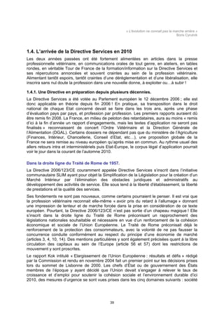 « L'évolution ne connait pas la marche arrière »
                                                                                           Boris Cyrulnik



1.4. L’arrivée de la Directive Services en 2010
Les deux années passées ont été fortement alimentées en articles dans la presse
professionnelle vétérinaire, en communications orales de tout genre, en ateliers, en tables
rondes, en véritable Tour de France de la formation/information sur la Directive Services et
ses répercutions annoncées et souvent craintes au sein de la profession vétérinaire.
Alimentant tantôt espoirs, tantôt craintes d’une dérèglementation et d’une libéralisation, elle
inscrira sans nul doute la profession dans une nouvelle donne, à exploiter ou…à subir !

1.4.1. Une Directive en préparation depuis plusieurs décennies.
La Directive Services a été votée au Parlement européen le 12 décembre 2006 ; elle est
donc applicable en théorie depuis fin 2006 ! En pratique, sa transposition dans le droit
national de chaque Etat concerné devait se faire dans les trois ans, après une phase
d’évaluation pays par pays, et profession par profession. Les premiers rapports auraient dû
être remis fin 2008. La France, en milieu de peloton des retardataires, aura au moins « remis
d’ici à la fin d’année un rapport d’engagements, mais les textes d’application ne seront pas
finalisés » reconnaissent de concert l’Ordre Vétérinaire et la Direction Générale de
l’Alimentation (DGAL). Certains dossiers ne dépendant pas que du ministère de l’Agriculture
(Finances, Intérieur, Chancellerie, Conseil d’Etat, etc…), une proposition globale de la
France ne sera remise au niveau européen qu’après mise en commun. Au rythme usuel des
allers retours intra et interministériels puis Etat-Europe, le corpus légal d’application pourrait
voir le jour dans la courant de l’automne 2010.

Dans la droite ligne du Traité de Rome de 1957.
La Directive 2006/123/CE couramment appelée Directive Services s’inscrit dans l’initiative
communautaire SLIM ayant pour objet la Simplification de la Législation pour la création d’un
Marché Intérieur par l’élimination des obstacles juridiques et administratifs au
développement des activités de service. Elle sous tend à la liberté d'établissement, la liberté
de prestations et la qualité des services.
Ses fondements ne sont pas nouveaux, comme certains pourraient le penser. Il est vrai que
la profession vétérinaire reconnait elle-même « avoir pris du retard à l’allumage » donnant
une impression de lenteur et de marche forcée dans la prise en considération de ce texte
européen. Pourtant, la Directive 2006/123/CE n’est pas sortie d’un chapeau magique ! Elle
s’inscrit dans la droite ligne du Traité de Rome préconisant un rapprochement des
législations nationales souhaitable et nécessaire en vue d’un renforcement de la cohésion
économique et sociale de l’Union Européenne. Le Traité de Rome préconisait déjà le
renforcement de la protection des consommateurs, avec la volonté de ne pas fausser la
concurrence conduite conformément au respect du principe d’une économie de marché
(articles 3, 4, 10, 14). Des mentions particulières y sont également précisées quant à la libre
circulation des capitaux au sein de l’Europe (article 56 et 57) dont les restrictions de
mouvement y sont proscrites.
Le rapport Kok intitulé « Elargissement de l’Union Européenne : résultats et défis » rédigé
par la Commission et rendu en novembre 2004 fait un premier point sur les décisions prises
lors du sommet de Lisbonne de 2000. Les chefs d’État ou de gouvernement des États
membres de l’époque y ayant décidé que l’Union devait s’engager à relever le taux de
croissance et d’emploi pour soutenir la cohésion sociale et l’environnement durable d’ici
2010, des mesures d’urgence se sont vues prises dans les cinq domaines suivants : société




                                               39
 