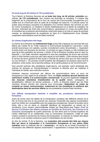 Un texte long de 46 articles et 118 considérants.
Tout d’abord, la Directive Services est un texte très long, de 46 articles, précédés eux-
mêmes, de 118 considérants. Son contenu est technique et complexe. Il s’inspire très
largement de la jurisprudence de la Cour de Justice des Communautés Européennes qu’il
codifie tout en s'inscrivant dans le cadre de la stratégie de Lisbonne. Il s’articule autour de
quatre axes principaux poussant à la réalisation d’un marché intérieur des services au sein
de l’Union Européenne, en facilitant la liberté d'établissement et la liberté de prestation de
services, renforçant les droits des consommateurs, garantissant un niveau de qualité élevé
et simplifiant les procédures administratives notamment grâce à la mise en place de guichets
uniques, au développement de procédures en ligne et à l’établissement d’une véritable
coopération administrative entre les États membres.

Un champ d’application très large.
Le champ de la Directive est extrêmement large puisqu’elle s’applique aux services tels que
définis par l’article 50 du Traité instituant la Communauté Européenne c’est-à-dire « toute
activité économique non salariée, exercée normalement contre rémunération ». Cependant
le texte exclut une douzaine de services. Le principe du pays d’origine y a été remplacé par
celui de la libre prestation de services. L’article 16 de la Directive constitue ainsi le cœur du
dispositif : « Les Etats membres respectent le droit des prestataires de fournir des services
dans un Etat membre autre que celui dans lequel ils sont établis. L’Etat membre dans lequel
le service est fourni garantit le libre accès à l’activité de service ainsi que son libre exercice
sur son territoire ». Ce principe connaît toutefois des dérogations de plusieurs types dont la
protection, entre autres, de la sécurité publique, de la santé publique ou de l’environnement.
Ceci pourrait autoriser des prestataires anglo-saxons, par exemple, ayant développé des
chaînes de cliniques en Grande-Bretagne à traverser la Manche pour les implanter à
l’identique en Gaulle, sans restriction aucune.
Certaines mesures concernent par ailleurs les consommateurs dans un souci de
transparence à leur égard et de protection. Ainsi, les Etats membres devront éliminer les
restrictions inutiles à la communication commerciale. Ils pourront également instaurer
des mesures volontaires d’amélioration de la qualité (labels, campagnes de
sensibilisation, diffusion de bonnes pratiques…). Enfin, la Directive prévoit que les Etats
membres doivent prendre des mesures pour encourager l’élaboration de codes de
conduite au niveau communautaire, notamment en vue d’améliorer la confiance des
destinataires dans les services offerts par les prestataires d’autres Etats membres.

Une difficile transposition destinée à simplifier les procédures administratives
françaises.
Avant de rentrer dans les détails de la transposition complexe des différents articles de la
DS, la France doit tout en tout premier lieu recenser l’ensemble des régimes d’autorisation
avant de vérifier leur compatibilité avec les exigences européennes. Devant la lourdeur de la
tache, elle a mis en place un dispositif spécifique de transposition au travers de la
constitution d’une mission interministérielle dirigée par Mme Marie-José Palasz (Chef de
Service à la Direction des Affaires juridiques du ministère de l’Economie, des Finances et de
l’Industrie) accompagnée de quatre personnes. En lien étroit avec le Conseil Supérieur de
l’Ordre Vétérinaire et en collaboration avec la Commission Européenne, l’objet de cette
mission consiste à coordonner les travaux de transposition, à s’assurer du respect des délais
et à veiller à une certaine cohérence quant à l’interprétation de ses termes.
Au titre de l’article 15 de la Directive, une évaluation doit ensuite être faite par chaque
Etat qui devra la transmettre à la Commission Européenne et aux autres Etats
membres selon la méthode dite du « screening ». Au terme de ce travail d’inventaire et
d’évaluation des différents régimes d’autorisation, il appartiendra à chaque Etat membre et



                                               44
 