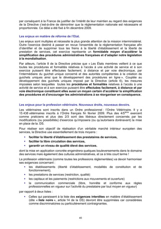 par conséquent à la France de justifier de l’intérêt de leur maintien au regard des exigences
de la Directive c’est-à-dire de démontrer que la réglementation nationale est nécessaire et
proportionnée. Ce délai a été fixé à fin décembre 2009.

Les enjeux en matière de réforme de l’Etat.
Les enjeux sont multiples et nécessite la plus grande attention de la mission interministériel.
Outre l’exercice destiné à passer en revue l’ensemble de la réglementation française afin
d’identifier et de supprimer tous les freins à la liberté d’établissement et la liberté de
prestation de services, cet exercice représente un formidable moyen d’accélérer la
simplification des procédures administratives françaises et d’adapter notre législation
à la mondialisation.
Par ailleurs, l’article 8 de la Directive précise que « Les États membres veillent à ce que
toutes les procédures et formalités relatives à l’accès à une activité de service et à son
exercice puissent être effectuées facilement, à distance et par voie électronique, par
l’intermédiaire du guichet unique concerné et des autorités compétentes à la création de
guichets uniques ainsi que le développement des procédures en ligne ». Couplée au
développement des guichets uniques imposé par la Directive (article 6), les mesures
imposées selon lesquelles toutes les procédures et formalités relatives à l’accès à une
activité de service et à son exercice puissent être effectuées facilement, à distance et par
voie électronique constituent elles aussi un moyen certain d’accélérer la simplification
des procédures et d’encourager les administrations à se réorganiser en conséquence.


Les enjeux pour la profession vétérinaire. Nouveaux droits, nouveaux devoirs.
Les vétérinaires sont inscrits dans un Ordre professionnel : l’Ordre Vétérinaire. Il y a
15 438 vétérinaires inscrits à l’Ordre français fin février 2009. Plus des 4/5ième exercent
comme praticiens et plus des 2/3 sont des libéraux directement concernés par les
modifications (ou possibilités) d’exercice qu’imposera (ou qu’autorisera dorénavant) la mise
en place de la. DS.
Pour réaliser son objectif de réalisation d'un véritable marché intérieur européen des
services, la Directive use essentiellement de trois moyens :
       faciliter la liberté d’établissement des prestataires de services,
       faciliter la libre circulation des services,
       garantir un niveau de qualité élevé des services.
dont la mise en application concrète engendrera quelques bouleversements dans le domaine
des services mais également des cultures administratives, et ce à très court terme !
La profession vétérinaire (comme toutes les professions réglementées) va devoir harmoniser
ses exigences concernant :
       les établissements (liberté d’établissement, modalités de constitution et de
       fonctionnement),
       les prestations de services (restriction, qualité)
       les capitaux et les paiements (restrictions aux mouvements et ouverture)
       la communication commerciale (libre, honnête et conforme aux règles
       professionnelles en vigueur sur l’activité du prestataire par tout moyen en vigueur)
par rapport à deux listes :
       Celles qui paraissent à la liste des exigences interdites en matière d’établissement
       (dite « liste noire », article 14 de la DS) devront être supprimées car considérées
       comme discriminatoires ou particulièrement contraignantes.



                                              45
 