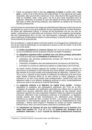 Celles qui paraissent dans la liste des exigences à évaluer et justifier (dite « liste
           grise », article 15 de la DS) devront être argumentées. Si ces arguments sont jugés
           recevables, elles pourront être maintenues, sinon, elles devront être supprimées par
           l’Etat ou modifiées. Cette « liste grise » est de la plus haute importance pour la
           profession vétérinaire et constitue le cœur des débats (et émois) des derniers mois.
           Elle traite, en effet, des formes juridiques, de la détention du capital et de l’unicité de
           domicile professionnel.

Un lourd travail de recensement des exigences potentiellement litigieuses a été et est encore
actuellement en cours au sein de la profession et plus spécifiquement du Conseil Supérieur
de l'Ordre des Vétérinaires (CSOV). Il convient de les argumenter une par une pour les
justifier, conformément au cadre défini par la Directive. Pour qu’une exigence soit acceptée,
elle doit impérativement être à la fois, non discriminatoire, nécessaire (justifiée par une
raison impérieuse d’intérêt général relative à l’ordre publique, la sécurité et la santé publique,
l’environnement) et proportionnée.

Pour la profession, il s’agit de statuer et prendre position en envisageant les modifications ad
hoc de son Code de Déontologie sur les exigences à évaluer au titre de l’article 15 de la DS
concernant, entre autres :
           les limites quantitatives ou numerus clausus (Art 15.2a de la DS) ou territoriales
           qui sont considérées comme de graves entraves à la liberté d’installation.
           les obligations imposant d’être constitué sous une forme juridique particulière
           (Art 15.2b de la DS) avec les limitations à l’exercice tels que :
               l’interdiction des domiciles professionnels annexes (Art R242-55 du Code de
               Déontologie actuel)
               l’interdiction d’installation dans des établissements commerciaux (Art R242-56),
               la limitation du nombre de vétérinaires salariés ou collaborateurs (Art R 242-64),
           Un certain nombre d’articles régissant les sociétés et imposant qu’un « associé ne
           peut exercer sa profession à titre individuel sous forme libérale, sauf gratuitement, ni
           être membre d’une autre société civile professionnelle de vétérinaire » (article R. 241-
           79) ou qu’un « associé ne peut exercer la profession de vétérinaire qu’au sein d’une
           seule société d’exercice libéral et ne peut exercer la même profession à titre
           individuel ou au sein d’une société civile professionnelle » (article R.241-103) sont
           également sujets à une réflexion stratégique profonde et seront vraisemblablement
           soumis eux aussi à une refonte du Code de Déontologie.
           les exigences relatives à la détention du capital d’une société - limitation
           quantitative et qualitative des participations extérieures (Art 15.2c de la DS).
           L’obligation de posséder une qualification particulière pour détenir tout ou partie du
           capital d’une structure vétérinaire devra être remplacée par des mesures moins
           restrictives signifiant qu’il sera impossible d’interdire l’entrée au capital d’une société
           d’exercice vétérinaire à des investisseurs extérieurs à la profession. La législation
           actuelle autorise déjà l’entrée d’investisseurs non vétérinaires (avec certaines
           restrictions) au capital des SEL à hauteur de 25%. « La position du curseur après
           transcription en droit française signera ou non la perte de l’indépendance de notre
           profession. » affirme Denis Avignon39, Président du Conseil de l’Ordre Vétérinaire
           d’Ile-de-France, dans une communication orale faite au printemps 2009.
           les interdictions de disposer de plus d’un établissement sur le territoire d’un
           même Etat membre (Art 15.2e de la DS). Le symbole fort, fondateur de la
           profession vétérinaire, à savoir l’unicité du domicile professionnel d’exercice


39
     Avignon D., La Directive Services, communication orale, mars 2009, diapo. 9


                                                         46
 
