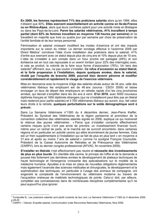 En 2009, les femmes représentent 71% des praticiens salariés alors qu’en 1994, elles
        n’étaient que 40%. Elles exercent essentiellement en activité canine en Ile-de-France
        ou en Rhône-Alpes, alors que leurs confrères optent pour une activité mixte en Bretagne
        ou dans les Pays-de-la-Loire. Parmi les salariés vétérinaires, 41% travaillent à temps
        partiel (dont 82% de femmes travaillant en moyenne 138 heures par semaine) et ne
        travaillent en majorité que trois ou quatre jour par semaine par choix de préservation de
        l’entité familiale et de leur temps personnel.
        Féminisation et salariat croissant modifient les modes d’exercice et ont des impacts
        importants sur la vision du métier. Le dernier sondage effectué à l’automne 2009 par
        Direct Médica1 corrobore l’idée d’une installation des praticiens dans le salariat. 41%
        d’entre aux exercent avec ce statut depuis plus de cinq ans et 10% depuis plus de 10 ans.
        L’idée de s’installer à son compte dans un futur proche est partagée (49%) et son
        échéance est en tout cas repoussée à un avenir lointain (pour 22% des interrogés) avec,
        si cela se produit, la volonté de la faire sous forme d’association (76%). Un tiers des
        salariés2 affirment, eux, ne pas vouloir s’installer. Ce refus d’accession au statut libéral,
        et la forte propension à l’installation, depuis quelques années, dans le salariat,
        révélé par l’enquête de branche 2009, pourrait bien devenir pérenne et modifier
        considérablement et rapidement le visage de l’exercice vétérinaire.
        Mise en résonance avec la moyenne d’âge des salariés située autour de 34 ans, celle des
        vétérinaires libéraux les employant est de 46 ans (source : CSOV 2009) et laisse
        envisager un taux de départ des employeurs en retraite rapide d’ici les cinq prochaines
        années, qui devrait s’amplifier dans les dix ans à venir. D’ici 2018, avec 5000 nouveaux
        diplômés français et 1850 diplômés étrangers (qui ne s’installeront peut être pas en libéral
        mais resteront pour partie salariés) et 3 700 vétérinaires libéraux qui auront, eux, fait valoir
        leurs droits à la retraite, quelques perturbations sur le solde démographique sont à
        prévoir.
        Dans La Semaine Vétérinaire n°1383 du 4 décembre dernier, Jean-Pierre Kieffer,
        Président du Syndicat des Vétérinaires de la région parisienne et promoteur de la
        convention collective des vétérinaires salariés signée en 2006, explique ce qui motiverait
        la retenue des jeunes vétérinaires : « Parce que s’installer comporte effectivement
        certains risques qu’ils n’ont pas envie de prendre, un investissement financier lourd,
        même pour un rachat de parts, et le marché est de surcroît encombré» dans certaines
        régions et en particulier en activité canine qui attire énormément de jeunes femmes. Cela
        est un frein supplémentaire à l’installation qui se fait de plus en plus tard « en moyenne à
        31 ans et après au moins 7 ans de salariat » comme l’a souligné François Courouble,
        Président de la Caisse Autonome de Retraites et de Prévoyance des Vétérinaires
        (CARPV), lors du dernier congrès professionnel (AFVAC, fin novembre 2009).
        S’installer en libérale n’est effectivement pas neutre et nécessite des investissements
        de plus en plus lourds. En clientèle dite canine, le principe de l’offre et de la demande a
        poussé très fortement ces dernières années le développement de plateaux techniques de
        haute technologie et l’émergence croissante des spécialisations sur le modèle de la
        médecine humaine. Ajoutées à la mise en place de nouvelles obligations réglementaires
        mais également l’avancée des sciences médicales et chirurgicales, le développement et la
        sophistication des techniques, en particulier à l’usage des animaux de compagnie, ont
        engendré la complexité de l’environnement du vétérinaire moderne au travers de
        l’acquisition onéreuse de matériels technologiques de pointe. Celui-ci doit, par ailleurs,
        compléter ses connaissances dans de nombreuses disciplines complémentaires qu’il ne
        peut aujourd’hui plus ignorer.



1
  Fontenelle N., Les praticiens salariés sont plutôt contents de leur sort, La Semaine Vétérinaire n°1383 du 4 décembre 2009,
p.28-29
2
  CARPV – Valovet, Enquête salariat, communication orale Rencontres Nationales Vétérinaires, Nice 2009.


                                                             2
 