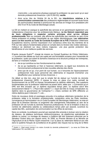 c’est-à-dire « une personne physique exerçant la profession ne peut avoir qu’un seul
        domicile professionnel d’exercice » (Art R 242-53), vacille.
        Ainsi qu’au titre de l’Article 24 de la DS : les interdictions relatives à la
        communication commerciale des professions réglementées et couvrant toute forme
        de communication destinée à promouvoir les services et l’image d’un prestataire (Art
        242-72 et 76 du Code de Déontologie actuel)

La DS en mettant en exergue la spécificité des services et en garantissant également une
indépendance d’exercice pour les professionnels libéraux, ne les libèrent cependant pas
de leurs obligations à respecter certains principes ainsi qu’une éthique
professionnelle. Bien au contraire, elle affirme les spécificités des membres au sein d’une
même profession et protège l’impartialité de ses règles déontologiques. Les vétérinaires
sont à ce titre soumis au Code de Conduite Européen de la FVE (Fédération Vétérinaire
Européenne) reconnu comme l’expression d’un consensus entre tous les membres de la
FVE sur des valeurs fondamentales prises en compte dans la révision des Codes nationaux.
Celles-ci se déclinent sur deux notions majeures : une plus grande protection des
bénéficiaires et une meilleure qualité des services.

D’après Jacques Guérin40, chargé de mission au Conseil Supérieur de l’Ordre Vétérinaire,
« L’ouverture des débats sur tous ces sujets est une formidable occasion pour l’ensemble de
la profession, quels que soient le domaine d’exercice et la structure juridique de l’entreprise,
de faire un inventaire multiple :
        de ce qui contribue au bon fonctionnement du métier
        de ce qui représente un frein à l’exercice vétérinaire, eu égard aux évolutions de
        l’environnement professionnel et des nouvelles attentes des clients
        ainsi que de ce qui, d’un point de vue humain, va à l’encontre de l’épanouissement
        professionnel mais aussi personnel des vétérinaires et risquerait d’entraîner une
        désaffection pour certaines formes d’exercice. »
Ce débat va très loin, plus loin que le simple fait de statuer sur l’unicité du domicile
professionnel d’exercice (DPE). Il impose la mise en place d’un cadre normatif de
fonctionnement de ce DPE et impose l’encadrement du diplôme vétérinaire. Des questions
fondamentales pour la profession vétérinaire se posent alors, telles que : « Convenant qu’un
DPE doit être encadré par un diplôme équivalent temps plein, ce diplôme doit-il être
exclusivement libéral ? » « Peut-il être salarié ? » « Quel doit être le niveau d’implication du
diplôme dans la gouvernance de l’entreprise ? » « Dans combien de DPE différents un
même diplôme peut il intervenir ? » etc…
Outre de nouveaux droits et avantages procurés à la pratique vétérinaire (protection de la
profession reliée à la formation professionnelle, coopération entre les Etats membres,
convergence et harmonisation via un Code Européen de Déontologie Vétérinaire), la mise en
place de la Directive Services va engendrer des changements inéluctables au sein de la
profession (fin de l'unicité du domicile d'exercice professionnel, fin de la limitation à deux du
nombre de vétérinaires salariés ou collaborateurs temps plein par associé, ouverture du
capital des SEL, autorisation de communication sur les offres de services).
Dans ce contexte, la profession pourrait par exemple être amenée à évoluer vers la création
de réseaux, de plateaux techniques médicochirurgicaux, de plateformes spécialisées de
référés ou autres. Le montage de réseaux a d’ailleurs été très fortement préconisé par le
Sénateur Guéné dans son rapport remis, fin 2008, au Premier Ministre et au Ministre de
l’Agriculture et de la Pêche l’ayant missionné « sur la place du vétérinaire libéral et son rôle
dans le système français de surveillance et de gestion des risques tout au long de la filière

40
  Guérin J., Quel avenir donner à la notion d’unicité du domicile professionnel ?, La revue de l’Ordre des
Vétérinaires n°33, mai 2008, p.32


                                                   47
 