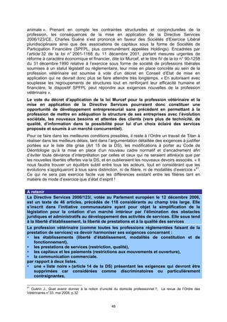 animale ». Prenant en compte les contraintes structurelles et conjoncturelles de la
profession, les conséquences de la mise en application de la Directive Services
2006/123/CE, Charles Guéné s’est prononcé en faveur des Sociétés d’Exercice Libéral
pluridisciplinaire ainsi que des associations de capitaux sous la forme de Sociétés de
Participation Financière (SPFPL, plus communément appelées Holdings). Encadrées par
l’article 32 de la loi n° 2001-1168 du 11 décembre 2001, portant mesures urgentes de
réforme à caractère économique et financier, dite loi Murcef, et le titre IV de la loi n° 90-1258
du 31 décembre 1990 relative à l’exercice sous forme de société de professions libérales
soumises à un statut législatif ou réglementaire, leur mise en place concrète au sein de la
profession vétérinaire est soumise à vote d’un décret en Conseil d’Etat de mise en
application qui ne devrait donc plus se faire attendre très longtemps. « En autorisant avec
souplesse les regroupements de structures tout en renforçant leur efficacité humaine et
financière, le dispositif SPFPL peut répondre aux exigences nouvelles de la profession
vétérinaire ».
Le vote du décret d’application de la loi Murcef pour la profession vétérinaire et la
mise en application de la Directive Services pourraient donc constituer une
opportunité de développement entrepreneurial sans précédent en permettant à la
profession de mettre en adéquation la structure de ses entreprises avec l’évolution
sociétale, les nouveaux besoins et attentes des clients (vers plus de technicité, de
qualité, d’information dans la possibilité pour lui d’un choix éclairé des services
proposés et soumis à un marché concurrentiel).
Pour ce faire dans les meilleures conditions possibles, il reste à l’Ordre un travail de Titan à
réaliser dans les meilleurs délais, tant dans l’argumentation détaillée des exigences à justifier
portées sur le liste dite grise (Art 15 de la DS), les modifications à porter au Code de
Déontologie qu’à la mise en place d’un nouveau cadre normatif et d’encadrement afin
d’éviter toute déviance d’interprétation par celles et ceux qui ne seraient attiré(e)s que par
les nouvelles libertés offertes via la DS, et en oublieraient les nouveaux devoirs associés. « Il
nous faudra trouver un équilibre subtil entre tous les acteurs, tout en considérant que les
évolutions s’appliqueront à tous sans distinction, ni de filière, ni de modalités d’exercice »41.
Ce qui ne sera pas exercice facile vue les différences existant entre les filières tant en
matière de mode d’exercice que d’état d’esprit !

A retenir
La Directive Services 2006/123/, votée au Parlement européen le 12 décembre 2006,
est un texte de 46 articles, précédés de 118 considérants au champ très large. Elle
s’inscrit dans l’initiative communautaire ayant pour objet la simplification de la
législation pour la création d’un marché intérieur par l’élimination des obstacles
juridiques et administratifs au développement des activités de services. Elle sous tend
à la liberté d'établissement, la liberté de prestations et à la qualité des services
La profession vétérinaire (comme toutes les professions réglementées faisant de la
prestation de services) va devoir harmoniser ses exigences concernant :
    les établissements (liberté d’établissement, modalités de constitution et de
    fonctionnement),
    les prestations de services (restriction, qualité),
    les capitaux et les paiements (restrictions aux mouvements et ouverture),
    la communication commerciale.
par rapport à deux listes.
    une « liste noire » (article 14 de la DS) présentant les exigences qui devront être
    supprimées car considérées comme discriminatoires ou particulièrement
    contraignantes,

41
  Guérin J., Quel avenir donner à la notion d’unicité du domicile professionnel ?, La revue de l’Ordre des
Vétérinaires n°33, mai 2008, p.32


                                                   48
 