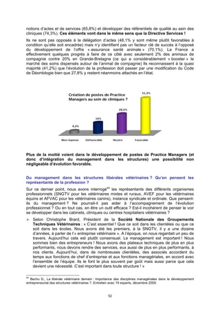 notions d’actes et de services (65,8%) et développer des référentiels de qualité au sein des
cliniques (74,3%). Ces éléments vont dans le même sens que la Directive Services !
Ils ne sont pas opposés à la délégation d’actes (48,1% y sont même plutôt favorables à
condition qu’elle soit encadrée) mais n’y identifient pas un facteur clé de succès à l’opposé
du développement de l’offre « assurance santé animale » (70,1%). La France a
effectivement quelques progrès à faire de ce côté avec seulement 2% des animaux de
compagnie contre 20% en Grande-Bretagne (ce qui a considérablement « booster » le
marché des soins dispensés autour de l’animal de compagnie) Ils reconnaissent à la quasi
majorité (41,2%) que l’évolution de la profession doit passer par une modification du Code
de Déontologie bien que 27,8% y restent néanmoins attachés en l’état.




                          Création de postes de Practice
                          Managers au sein de cliniques ?




Plus de la moitié voient dans le développement de postes de Practice Managers (et
donc d’intégration du management dans les structures) une possibilité non
négligeable d’évolution favorable.


Du management dans les structures libérales vétérinaires ? Qu’en pensent les
représentants de la profession ?
Sur ce dernier point, nous avons interrogé44 les représentants des différents organismes
professionnels (SNGTV pour les vétérinaires mixtes et ruraux, AVEF pour les vétérinaires
équins et AFVAC pour les vétérinaires canins), instance syndicale et ordinale. Que pensent-
ils du management ? Ne pourrait-il pas aider à l’accompagnement de l’évolution
professionnel ? Ou en tout cas, en être un outil efficace ? Est-il incohérent de penser le voir
se développer dans les cabinets, cliniques ou centres hospitaliers vétérinaires ?
     Selon Christophe Brard, Président de la Société Nationale des Groupements
     Techniques Vétérinaires : « C’est essentiel ! Que ce soit dans les clientèles ou que ce
     soit dans les écoles. Nous avons été les premiers, à la SNGTV, il y a une dizaine
     d’années, à parler de l’« entreprise vétérinaire ». A l’époque, on nous regardait un peu de
     travers. Aujourd’hui cela est plutôt consensuel. Le management est important ! Nous
     sommes bien des entrepreneurs ! Nous avons des plateaux techniques de plus en plus
     performants, nous devons rendre des services, eux aussi de plus en plus performants, à
     nos clients. Aujourd’hui, dans de nombreuses clientèles, des associés accordent du
     temps aux fonctions de chef d’entreprise et aux fonctions managériales, en accord avec
     l’ensemble de l’équipe. Ils le font le plus souvent par goût mais aussi parce que cela
     devient une nécessité. C’est important dans toute structure ! »

44
  Bechu D., La libérale vétérinaire demain : Importance des disciplines managériales dans le développement
entrepreneurial des structures vétérinaires ?, Entretien avec 19 experts, décembre 2009.


                                                   52
 