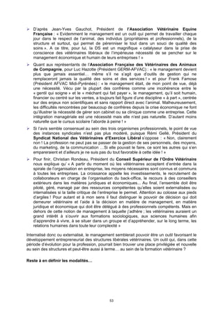 D’après Jean-Yves Gauchot, Président de l’Association Vétérinaire Equine
   Française : « Evidemment le management est un outil qui permet de travailler chaque
   jour dans le respect de l’animal, des individus (propriétaires et professionnels), de la
   structure et surtout, qui permet de pérenniser le tout dans un souci de qualité des
   soins ». A ce titre, pour lui, la DS est un magnifique « catalyseur dans la prise de
   conscience des vétérinaires libéraux de l’impérieuse nécessité de se pencher sur le
   management économique et humain de leurs entreprises ! »
   Quant aux représentants de l’Association Française des Vétérinaires des Animaux
   de Compagnie, pour Luc Hazotte (Président GERM-AFVAC) : « le management devient
   plus que jamais essentiel… même s’il ne s’agit que d’outils de gestion qui ne
   remplaceront jamais la qualité des soins et des services ! » et pour Frank Famose
   (Président AFVAC Midi-Pyrénées) : « le management était, de mon point de vue, déjà
   une nécessité. Vécu par la plupart des confrères comme une incohérence entre le
   « gentil qui soigne » et le « méchant qui fait payer », le management, qu’il soit humain,
   financier ou centré sur les ventes, a toujours fait figure d’une discipline « à part », centrée
   sur des enjeux non scientifiques et sans rapport direct avec l’animal. Malheureusement,
   les difficultés rencontrées par beaucoup de confrères depuis la crise économique ne font
   qu’illustrer la nécessité de gérer son cabinet ou sa clinique comme une entreprise. Cette
   intégration managériale est une nécessité mais elle n’est pas naturelle. D’autant moins
   naturelle que le cursus scolaire l’aborde à peine ! »
   Si l’avis semble consensuel au sein des trois organismes professionnels, le point de vue
   des instances syndicales n’est pas plus modéré, puisque Rémi Gellé, Président du
   Syndicat National des Vétérinaires d’Exercice Libéral s’oppose : « Non, clairement
   non ! La profession ne peut pas se passer de la gestion de ses personnels, des moyens,
   du marketing, de la communication …Si elle pouvait le faire, ce sont les autres qui s’en
   empareraient et d’ailleurs je ne suis pas du tout favorable à cette idée ! »
   Pour finir, Christian Rondeau, Président du Conseil Supérieur de l’Ordre Vétérinaire
   nous explique qu’ « A partir du moment où les vétérinaires acceptent d’entrée dans la
   spirale de l’organisation en entreprise, les moyens nécessaires sont connus et communs
   à toutes les entreprises. La croissance appelle les investissements, le recrutement de
   collaborateurs en charge de l’organisation du back-office, le recours à des conseillers
   extérieurs dans les matières juridiques et économiques... Au final, l’ensemble doit être
   piloté, géré, managé par des ressources compétentes qu’elles soient externalisées ou
   internalisées si la taille critique de l’entreprise le permet. Attention au colosse aux pieds
   d’argiles ! Pour autant et à mon sens il faut distinguer le pouvoir de décision qui doit
   demeurer vétérinaire et l’aide à la décision en matière de management, en matière
   juridique et économique qui doit être délégué à des professionnels compétents. Mais en
   dehors de cette notion de management à laquelle j’adhère ; les vétérinaires auraient un
   grand intérêt à s’ouvrir aux formations sociologiques, aux sciences humaines afin
   d’apprendre à vivre, à se situer dans un groupe et d’appréhender, sur le long terme, les
   relations humaines dans toute leur complexité »

Internalisé donc ou externalisé, le management semblerait pouvoir être un outil favorisant le
développement entrepreneurial des structures libérales vétérinaires. Un outil qui, dans cette
période d’évolution pour la profession, pourrait bien trouver une place privilégiée et nouvelle
au sein des structures et peut-être aussi à terme… au sein de la formation vétérinaire ?

Reste à en définir les modalités…




                                               53
 