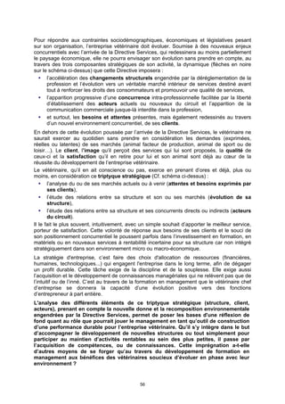 Pour répondre aux contraintes sociodémographiques, économiques et législatives pesant
sur son organisation, l’entreprise vétérinaire doit évoluer. Soumise à des nouveaux enjeux
concurrentiels avec l’arrivée de la Directive Services, qui redessinera au moins partiellement
le paysage économique, elle ne pourra envisager son évolution sans prendre en compte, au
travers des trois composantes stratégiques de son activité, la dynamique (flèches en noire
sur le schéma ci-dessus) que cette Directive imposera :
      l’accélération des changements structurels engendrée par la déréglementation de la
      profession et l’évolution vers un véritable marché intérieur de services destiné avant
      tout à renforcer les droits des consommateurs et promouvoir une qualité de services,
      l’apparition progressive d’une concurrence intra-professionnelle facilitée par la liberté
      d’établissement des acteurs actuels ou nouveaux du circuit et l’apparition de la
      communication commerciale jusque-là interdite dans la profession,
      et surtout, les besoins et attentes présentes, mais également redessinés au travers
      d’un nouvel environnement concurrentiel, de ses clients.
En dehors de cette évolution poussée par l’arrivée de la Directive Services, le vétérinaire ne
saurait exercer au quotidien sans prendre en considération les demandes (exprimées,
réelles ou latentes) de ses marchés (animal facteur de production, animal de sport ou de
loisir…). Le client, l’image qu’il perçoit des services qui lui sont proposés, la qualité de
ceux-ci et la satisfaction qu’il en retire pour lui et son animal sont déjà au cœur de la
réussite du développement de l’entreprise vétérinaire.
Le vétérinaire, qu’il en ait conscience ou pas, exerce en prenant d’ores et déjà, plus ou
moins, en considération ce triptyque stratégique (Cf. schéma ci-dessus) :
       l’analyse du ou de ses marchés actuels ou à venir (attentes et besoins exprimés par
       ses clients),
       l’étude des relations entre sa structure et son ou ses marchés (évolution de sa
       structure),
       l’étude des relations entre sa structure et ses concurrents directs ou indirects (acteurs
       du circuit).
Il le fait le plus souvent, intuitivement, avec un simple souhait d’apporter le meilleur service,
porteur de satisfaction. Cette volonté de réponse aux besoins de ses clients et le souci de
son positionnement concurrentiel le poussent parfois dans l’investissement en formation, en
matériels ou en nouveaux services à rentabilité incertaine pour sa structure car non intégré
stratégiquement dans son environnement micro ou macro-économique.
La stratégie d'entreprise, c’est faire des choix d'allocation de ressources (financières,
humaines, technologiques...) qui engagent l'entreprise dans le long terme, afin de dégager
un profit durable. Cette tâche exige de la discipline et de la souplesse. Elle exige aussi
l’acquisition et le développement de connaissances managériales qui ne relèvent pas que de
l’intuitif ou de l’inné. C’est au travers de la formation en management que le vétérinaire chef
d’entreprise se donnera la capacité d’une évolution positive vers des fonctions
d’entrepreneur à part entière.
L'analyse des différents éléments de ce triptyque stratégique (structure, client,
acteurs), prenant en compte la nouvelle donne et la recomposition environnementale
engendrées par la Directive Services, permet de poser les bases d'une réflexion de
fond quant au rôle que pourrait jouer le management en tant qu’outil de construction
d’une performance durable pour l’entreprise vétérinaire. Qu’il s’y intègre dans le but
d’accompagner le développement de nouvelles structures ou tout simplement pour
participer au maintien d’activités rentables au sein des plus petites, il passe par
l’acquisition de compétences, ou de connaissances. Cette imprégnation a-t-elle
d’autres moyens de se forger qu’au travers du développement de formation en
management aux bénéfices des vétérinaires soucieux d’évoluer en phase avec leur
environnement ?


                                               56
 