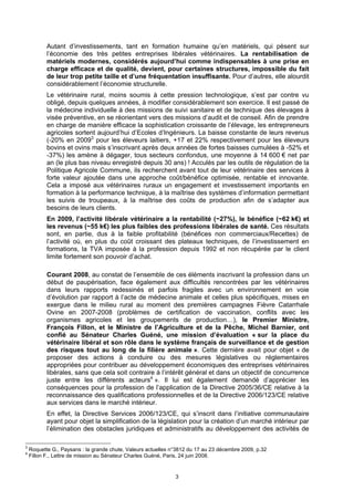 Autant d’investissements, tant en formation humaine qu’en matériels, qui pèsent sur
           l’économie des très petites entreprises libérales vétérinaires. La rentabilisation de
           matériels modernes, considérés aujourd’hui comme indispensables à une prise en
           charge efficace et de qualité, devient, pour certaines structures, impossible du fait
           de leur trop petite taille et d’une fréquentation insuffisante. Pour d’autres, elle alourdit
           considérablement l’économie structurelle.
           Le vétérinaire rural, moins soumis à cette pression technologique, s’est par contre vu
           obligé, depuis quelques années, à modifier considérablement son exercice. Il est passé de
           la médecine individuelle à des missions de suivi sanitaire et de technique des élevages à
           visée préventive, en se réorientant vers des missions d’audit et de conseil. Afin de prendre
           en charge de manière efficace la sophistication croissante de l’élevage, les entrepreneurs
           agricoles sortent aujourd’hui d’Ecoles d’Ingénieurs. La baisse constante de leurs revenus
           (-20% en 20093 pour les éleveurs laitiers, +17 et 22% respectivement pour les éleveurs
           bovins et ovins mais s’inscrivant après deux années de fortes baisses cumulées à -52% et
           -37%) les amène à dégager, tous secteurs confondus, une moyenne à 14 600 € net par
           an (le plus bas niveau enregistré depuis 30 ans) ! Acculés par les outils de régulation de la
           Politique Agricole Commune, ils recherchent avant tout de leur vétérinaire des services à
           forte valeur ajoutée dans une approche coût/bénéfice optimisée, rentable et innovante.
           Cela a imposé aux vétérinaires ruraux un engagement et investissement importants en
           formation à la performance technique, à la maîtrise des systèmes d’information permettant
           les suivis de troupeaux, à la maîtrise des coûts de production afin de s’adapter aux
           besoins de leurs clients.
           En 2009, l’activité libérale vétérinaire a la rentabilité (~27%), le bénéfice (~62 k€) et
           les revenus (~55 k€) les plus faibles des professions libérales de santé. Ces résultats
           sont, en partie, dus à la faible profitabilité (bénéfices non commerciaux/Recettes) de
           l’activité où, en plus du coût croissant des plateaux techniques, de l’investissement en
           formations, la TVA imposée à la profession depuis 1992 et non récupérée par le client
           limite fortement son pouvoir d’achat.

           Courant 2008, au constat de l’ensemble de ces éléments inscrivant la profession dans un
           début de paupérisation, face également aux difficultés rencontrées par les vétérinaires
           dans leurs rapports redessinés et parfois fragiles avec un environnement en voie
           d’évolution par rapport à l’acte de médecine animale et celles plus spécifiques, mises en
           exergue dans le milieu rural au moment des premières campagnes Fièvre Catarrhale
           Ovine en 2007-2008 (problèmes de certification de vaccination, conflits avec les
           organismes agricoles et les groupements de production…), le Premier Ministre,
           François Fillon, et le Ministre de l’Agriculture et de la Pêche, Michel Barnier, ont
           confié au Sénateur Charles Guéné, une mission d’évaluation « sur la place du
           vétérinaire libéral et son rôle dans le système français de surveillance et de gestion
           des risques tout au long de la filière animale ». Cette dernière avait pour objet « de
           proposer des actions à conduire ou des mesures législatives ou réglementaires
           appropriées pour contribuer au développement économiques des entreprises vétérinaires
           libérales, sans que cela soit contraire à l’intérêt général et dans un objectif de concurrence
           juste entre les différents acteurs4 ». Il lui est également demandé d’apprécier les
           conséquences pour la profession de l’application de la Directive 2005/36/CE relative à la
           reconnaissance des qualifications professionnelles et de la Directive 2006/123/CE relative
           aux services dans le marché intérieur.
           En effet, la Directive Services 2006/123/CE, qui s’inscrit dans l’initiative communautaire
           ayant pour objet la simplification de la législation pour la création d’un marché intérieur par
           l’élimination des obstacles juridiques et administratifs au développement des activités de

3
    Roquette G., Paysans : la grande chute, Valeurs actuelles n°3812 du 17 au 23 décembre 2009, p.32
4
    Fillon F., Lettre de mission au Sénateur Charles Guéné, Paris, 24 juin 2008.


                                                               3
 