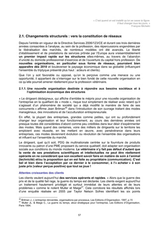 « C’est quand on est installé qu’on se casse la figure.
                                                                                          Il faut changer tous les jours. »
                                                                                                        François Michelin



2.1. Changements structurels : vers la constitution de réseaux
Depuis l’entrée en vigueur de la Directive Services 2006/123/CE et durant ces trois dernières
années consacrées à l’analyse, au sein de la profession, des répercussions engendrées par
la libéralisation des marchés, de nombreux modèles ont été avancés. La liberté
d’établissement et de prestations de services prônée par l’Europe aura vraisemblablement
un premier impact rapide sur les structures elles-mêmes, au travers de l’abandon
d’unicité du domicile professionnel d’exercice et de l’ouverture du capital hors profession. De
nouvelles organisations, en particulier sous forme de réseaux, pourraient bien
apparaître dès 2010 et bouleverser le paysage économique dans sa globalité (influençant
l’ensemble du triptyque présenté plus haut : acteurs et clients).
Que l’on y soit favorable ou opposé, qu’on le perçoive comme une menace ou une
opportunité, il appartient de s’interroger sur le bien fondé de cette nouvelle organisation en
ce qu’elle pourrait amener réellement pour la profession vétérinaire.

2.1.1. Une nouvelle organisation destinée à répondre aux besoins sociétaux et à
       l’optimisation économique des structures

« Le dirigeant dédaigneux, qui affiche d’emblée le mépris pour une nouvelle organisation de
l’entreprise en la qualifiant de « mode », risque tout simplement de réaliser avec retard qu’il
s’agissait d’un phénomène de société qui a déjà modifié la manière de faire de ses
concurrents » affirme Jean Brilman46 dans l’introduction de son ouvrage traitant des modes
managériaux, des innovations et de l’acculturation entrepreneuriale.
En effet, la plupart des entreprises, grandes comme petites, qui ont su profondément
changer leur organisation et leur fonctionnement, au cours des dernières années ont
presque toutes été considérées d’abord comme peu crédibles dans leur désir d’expérimenter
des modes. Mais quand des centaines, voire des milliers de dirigeants sur le territoire les
emploient avec réussite, en les mettant en œuvre, avec persévérance dans leurs
entreprises, ces modes deviennent évolution ou révolution de l’ensemble des organisations
et influent sur l’ensemble du marché.
Le dirigeant, quel qu’il soit, PDG de multinationale centrée sur la fourniture de produits
innovants ou patron d’une PME proposant du service qualitatif, doit adapter son organisation
sociale aux conditions du monde moderne. Le vétérinaire n’y fait pas défaut d’autant que
la vente de ses prestations scientifiques et intellectuelles ne peut être réellement
opérante en ne considérant que son excellent savoir faire en matière de soin à l’animal
(technicité) et/ou la proposition qui en est faite au propriétaire (communication). C’est
bel et bien dans l’acceptation par ce dernier à le consommer, à l’« acheter » à son
juste prix (valeur perçue positive) que tout se joue !

Attentes croissantes des clients
Les clients veulent aujourd’hui des services opérants et rapides. « Alors que la guerre des
prix et de la qualité fait rage, la guerre du temps est déclarée. Les clients exigent aujourd’hui
un traitement hautement privilégié et surtout immédiat de leurs attentes et de leurs
problèmes » comme le notent Muller et Maige47. Cela corrobore les résultats affichés lors
d’une enquête réalisée en 2005 par Taylor Nelson Sofres identifiant les six points

46
  Brilman J., L’entreprise réinventée, organisations par processus, Les Editions d’Organisation, 1997, p.15
47
  Muller JL. & Maige C., La guerre du temps, atout stratégique pour l’entreprise, Les Editions d’Organisation,
Paris 1994.


                                                     57
 