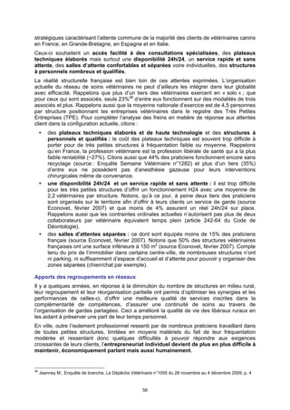 stratégiques caractérisant l’attente commune de la majorité des clients de vétérinaires canins
en France, en Grande-Bretagne, en Espagne et en Italie.
Ceux-ci souhaitent un accès facilité à des consultations spécialisées, des plateaux
techniques élaborés mais surtout une disponibilité 24h/24, un service rapide et sans
attente, des salles d’attente confortables et séparées voire individuelles, des structures
à personnels nombreux et qualifiés.
La réalité structurelle française est bien loin de ces attentes exprimées. L’organisation
actuelle du réseau de soins vétérinaires ne peut d’ailleurs les intégrer dans leur globalité
avec efficacité. Rappelons que plus d’un tiers des vétérinaires exercent en « solo » ; que
pour ceux qui sont associés, seuls 23%48 d’entre eux fonctionnent sur des modalités de trois
associés et plus. Rappelons aussi que la moyenne nationale d’exercice est de 4,5 personnes
par structure positionnant les entreprises vétérinaires dans le registre des Très Petites
Entreprises (TPE). Pour compléter l’analyse des freins en matière de réponse aux attentes
client dans la configuration actuelle, citons :
         des plateaux techniques élaborés et de haute technologie et des structures à
         personnels et qualifiés : le coût des plateaux techniques est souvent trop difficile à
         porter pour de très petites structures à fréquentation faible ou moyenne. Rappelons
         qu’en France, la profession vétérinaire est la profession libérale de santé qui a la plus
         faible rentabilité (~27%). Citons aussi que 44% des praticiens fonctionnent encore sans
         recyclage (source : Enquête Semaine Vétérinaire n°1282) et plus d’un tiers (35%)
         d’entre eux ne possèdent pas d’anesthésie gazeuse pour leurs interventions
         chirurgicales même de convenance.
         une disponibilité 24h/24 et un service rapide et sans attente : il est trop difficile
         pour les très petites structures d’offrir un fonctionnement H24 avec une moyenne de
         2,2 vétérinaires par structure. Notons, qu’à ce jour, à peine deux tiers des praticiens
         sont organisés sur le territoire afin d’offrir à leurs clients un service de garde (source
         Econovet, février 2007) et que moins de 4% assurent un réel 24h/24 sur place.
         Rappelons aussi que les contraintes ordinales actuelles n’autorisent pas plus de deux
         collaborateurs par vétérinaire équivalent temps plein (article 242-64 du Code de
         Déontologie).
         des salles d’attentes séparées : ce dont sont équipés moins de 15% des praticiens
         français (source Econovet, février 2007). Notons que 50% des structures vétérinaires
         françaises ont une surface inférieure à 150 m2 (source Econovet, février 2007). Compte
         tenu du prix de l’immobilier dans certains centre-ville, de nombreuses structures n’ont
         ni parking, ni suffisamment d’espace d’accueil et d’attente pour pouvoir y organiser des
         zones séparées (chien/chat par exemple).

Apports des regroupements en réseaux
Il y a quelques années, en réponse à la diminution du nombre de structures en milieu rural,
leur regroupement et leur réorganisation partielle ont permis d’optimiser les synergies et les
performances de celles-ci, d’offrir une meilleure qualité de services inscrites dans la
complémentarité de compétences, d’assurer une continuité de soins au travers de
l’organisation de gardes partagées. Ceci a amélioré la qualité de vie des libéraux ruraux en
les aidant à préserver une part de leur temps personnel.
En ville, outre l’isolement professionnel ressenti par de nombreux praticiens travaillant dans
de toutes petites structures, limitées en moyens matériels du fait de leur fréquentation
modérée et ressentant donc quelques difficultés à pouvoir répondre aux exigences
croissantes de leurs clients, l’entrepreneuriat individuel devient de plus en plus difficile à
maintenir, économiquement parlant mais aussi humainement.


48
     Jeanney M., Enquête de branche, La Dépêche Vétérinaire n°1055 du 28 novembre au 4 décembre 2009, p. 4


                                                      58
 