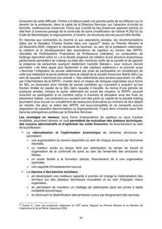 Conscient de cette difficulté, l’Ordre a d’ailleurs basé une grande partie de sa réflexion sur le
devenir de la profession, dans le cadre de la Directive Services, sur l’abandon d’unicité du
domicile professionnel d’exercice. Parce que l’unicité du lieu d’exercice apparaît comme un
réel frein à l’exercice partagé de la continuité de soins (modification de l’article R 242-53 du
Code de Déontologie), le regroupement, à l’avenir, de structures devrait pouvoir être facilité.
En réponse aux contraintes du marché et aux aspirations sociales, les recommandations
faites par le Sénateur Charles Guéné dans son rapport49 rendu au Premier Ministre le
22 décembre 2008, intègrent la nécessité de favoriser, au sein de la profession vétérinaire,
la création et le développement des associations de capitaux au travers des SPFPL
(Sociétés de Participations Financières de Professions Libérales). La composition de
holdings répondrait selon lui « à la double exigence de création d’une structure économique
performante permettant de s’élargir au-delà des membres actifs de la société et de garantir
la présence de personnes exerçant réellement l’activité libérale ». Leur recours devrait
permettre « de faire appel plus facilement à des capitaux extérieurs » et pourrait aussi
« favoriser l’intégration de jeunes vétérinaires par prise de participation en complément de
celle que réaliserait le jeune praticien dans le capital de la société d’exercice libéral (SEL) au
sein de laquelle il exercerait son activité ». Des vétérinaires plus anciens pourraient, en effet,
par l’intermédiaire de la SPFPL, investir dans un réseau de cliniques organisées sous forme
de SEL en favorisant ainsi l’entrée de jeunes confrères qui n’auraient à acquérir qu’une
fraction limitée du capital de la SEL dans laquelle il travaille. Au terme d’une période de
quelques années, lorsque le jeune vétérinaire en aurait les moyens, la SPFPL pourrait
revendre sa participation à ce confrère (et/ou à d’autres) et récupérer ainsi les fruits du
placement réalisé. Les praticiens qui auraient pris des parts au capital de la société holding
pourraient ainsi trouver un complément de ressources financières au moment de leur départ
en retraite. De plus, le statut des SPFPL est euro-compatible et ne comporte aucune
disposition de caractère discriminatoire ou disproportionné. Il peut donc s’inscrire sans frein
dans les prérogatives portées par la Directive Services.
Les montages en réseaux, sous forme d’associations de capitaux ou sous d’autres
modalités, pourraient devenir un outil permettant de mutualiser des plateaux techniques,
des moyens administratifs et d’optimiser les coûts financiers. Ils favoriseraient au sein
de la profession :
      La rationalisation et l’optimisation économique de certaines structures en
      permettant :
         une augmentation du revenu disponible au sein de chaque structure par économie
         d'échelle,
         un meilleur accès au temps libre par optimisation du temps de travail et
         organisation de la continuité de soins au sein de l’ensemble des structures du
         réseau,
         un accès facilité à la formation (temps, financement) lié à une organisation
         optimisée,
         une capacité d'investissement accrue.
      La réponse à des besoins sociétaux :
          en développant une meilleure capacité à prendre en charge la médicalisation des
          animaux sur des plateaux techniques mutualisés et au sein d’équipes mieux
          organisées,
          en permettant de maintenir un maillage de vétérinaires dans les zones à faible
          rentabilité économique,
          en diminuant la désertification des territoires ruraux par éloignement des services.


49
   Guéné C., Vers une profession vétérinaire du XXIe siècle, Rapport au Premier Ministre et au Ministre de
l’Agriculture et de la Pêche, décembre 2008.


                                                   59
 