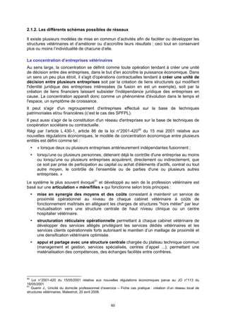 2.1.2. Les différents schémas possibles de réseaux

Il existe plusieurs modèles de mise en commun d’activités afin de faciliter ou développer les
structures vétérinaires et d’améliorer ou d’accroître leurs résultats ; ceci tout en conservant
plus ou moins l’individualité de chacune d’elle.

La concentration d’entreprises vétérinaires
Au sens large, la concentration se définit comme toute opération tendant à créer une unité
de décision entre des entreprises, dans le but d'en accroître la puissance économique. Dans
un sens un peu plus étroit, il s'agit d'opérations contractuelles tendant à créer une unité de
décision entre plusieurs entreprises soit par la création de liens structurels qui modifient
l'identité juridique des entreprises intéressées (la fusion en est un exemple), soit par la
création de liens financiers laissant subsister l'indépendance juridique des entreprises en
cause. La concentration apparaît donc comme un phénomène d'évolution dans le temps et
l'espace, un symptôme de croissance.
Il peut s'agir d'un regroupement d'entreprises effectué sur la base de techniques
patrimoniales et/ou financières (c’est le cas des SPFPL).
Il peut aussi s'agir de la constitution d'un réseau d'entreprises sur la base de techniques de
coopération sociétaire ou contractuelle.
Régi par l’article L 430-1, article 86 de la loi n°2001-42050 du 15 mai 2001 relative aux
nouvelles régulations économiques, le modèle de concentration économique entre plusieurs
entités est défini comme tel :
      « lorsque deux ou plusieurs entreprises antérieurement indépendantes fusionnent ;
      lorsqu'une ou plusieurs personnes, détenant déjà le contrôle d'une entreprise au moins
      ou lorsqu'une ou plusieurs entreprises acquièrent, directement ou indirectement, que
      ce soit par prise de participation au capital ou achat d'éléments d'actifs, contrat ou tout
      autre moyen, le contrôle de l'ensemble ou de parties d'une ou plusieurs autres
      entreprises. »
Le système le plus souvent évoqué51 et développé au sein de la profession vétérinaire est
basé sur une articulation « mère/filles » qui fonctionne selon trois principes :
      mise en synergie des moyens et des coûts consistant à maintenir un service de
      proximité opérationnel au niveau de chaque cabinet vétérinaire à coûts de
      fonctionnement maîtrisés en allégeant les charges de structures "hors métier" par leur
      mutualisation vers une structure centrale de haut niveau clinique ou un centre
      hospitalier vétérinaire.
      structuration réticulaire opérationnelle permettant à chaque cabinet vétérinaire de
      développer des services allégés privilégiant les services dédiés vétérinaires et les
      services clients opérationnels forts autorisant le maintien d’un maillage de proximité et
      une densification vétérinaire optimisée.
      appui et partage avec une structure centrale chargée du plateau technique commun
      (management et gestion, services spécialisés, centres d’appel ...); permettant une
      matérialisation des compétences, des échanges facilités entre confrères.




50
   Loi n°2001-420 du 15/05/2001 relative aux nouvelles régulations économiques parue au JO n°113 du
16/05/2001
51
   Guerin J., Unicité du domicile professionnel d’exercice – Fiche cas pratique : création d’un réseau local de
structures vétérinaires, Malestroit, 20 avril 2008.


                                                      60
 