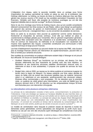 L’intégration d’un réseau, selon la seconde modalité, dans un portage sous forme
d’association de capitaux permettrait de mettre en place au sein de la profession des
holdings vétérinaires. La holding, au travers de titres ou d’actions détenues chez ses filles,
génère des revenus soumis à l’IS (impôt sur les sociétés) permettant l’imputation de frais
financiers. Véritable outil fiscal, elle possède de nombreux avantages qui ont été très
largement détaillés dans le dernier ouvrage52 de Bruno Duhautois.
Dans le cas d’un montage sous forme de holding impure, plus qu’une société consolidante
détenant exclusivement les titres sociaux de ses filiales, celle-ci peut élargir sa participation
en assurant des services de gestion et d’administration qu’elle facturera aux cabinets
satellites sous forme de « management fees » ou de convention de prestation de services.
Dans ce cadre là, la structure mère pourrait se positionner comme centre décisionnel,
fonctionnel et d’expertise de services centraux. C’est elle qui mettrait en place et
coordonnerait la stratégie globale pour l’ensemble. Elle en gérerait l’organisation générale ;
les cliniques filles verseraient ainsi des cotisations à la société-mère, contreparties de la
mise en commun de ressources, de méthodes et de mutualisation non seulement des
moyens mais également des risques. L’ensemble constituerait une communauté à forte
capacité technique et large pouvoir financier.
Les frais d’établissement importants qui peuvent résider de la reprise des PME, cela d’autant
plus le montage financier prévoit une intervention de capital-transmission, peuvent être un
frein à l’entrée pour certaines structures.
Des modèles de concentration en pratique vétérinaire existent déjà à l’étranger et ont prouvé
leur efficacité. On trouve en Grande-Bretagne :
      Goddard Veterinary Group53 qui fonctionne sur ce principe, est devenu l’un des
      groupes vétérinaires les plus importants de Londres avec ses trois hôpitaux, un
      laboratoire et ses trente-cinq structures satellites (fonctionnant chacune avec un
      vétérinaire et deux à trois assistantes). Il propose une qualité de services de haut
      niveau.
      Budget Vets, créé en 2005, qui repose sur le même système et commence à gagner du
      terrain dans la région de Newport. Ce réseau présente une forte valeur ajoutée en
      raison du faible coût de revient des structures satellites (peu de matériel, personnel
      réduit à un vétérinaire et une assistante, autofinancement des structures créées).
      Diverses offres commerciales y sont proposées : 5% de réduction pour la première
      visite, un système de crédit gratuit sans intermédiaire, une carte de fidélité pour les
      éleveurs donnant droit à 10% de réduction sur les antiparasitaires lorsque 50 livres
      sont facturées pour une intervention chirurgicale.

La rationalisation entre plusieurs entreprises vétérinaires
Le principe de la rationalisation consiste à faire suivre, concomitamment, la production et
l’intendance. C’est une stratégie qui repose sur l’analyse détaillée de ses marchés dans un
souhait d’adaptation permanent des flux qui sont pilotés soit en interne soit externalisés afin
de satisfaire et fidéliser sa clientèle. Le concept est calqué des Supply Chain Management
dont l’objet repose sur une rationalisation des coûts dans un souci d’optimisation des
structures. « Il convient de connaître en temps réel la demande du consommateur afin de
fabriquer ce qu'on doit vendre, plutôt que de vendre à tout prix ce qu'on a produit54 ».
Le modèle de centralisation dans lesquels le praticien essaie de répondre à toutes les
demandes (actes généralistes comme spécialisés) est réorganisé au profit d’une sous-
traitance au cas par cas vers des structures ayant développé les compétences d’une prise

52
   Duhautois B., L’entreprise vétérinaire réinventée : du cabinet au réseau », Editions MedCom, novembre 2009.
53
   www.goddardvetgroup.co.uk
54
   Hugos M., Essentials of supply chain management, John Wiley & Sons Inc 2nde Edition, 2006.




                                                      62
 