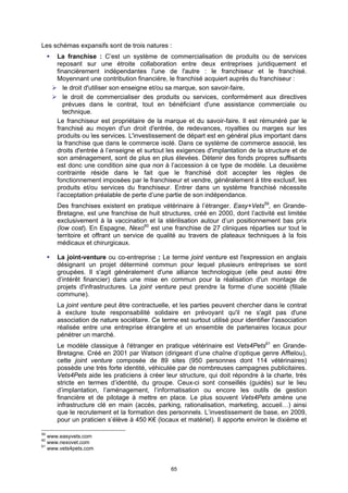 Les schémas expansifs sont de trois natures :
      La franchise : C’est un système de commercialisation de produits ou de services
      reposant sur une étroite collaboration entre deux entreprises juridiquement et
      financièrement indépendantes l'une de l'autre : le franchiseur et le franchisé.
      Moyennant une contribution financière, le franchisé acquiert auprès du franchiseur :
         le droit d'utiliser son enseigne et/ou sa marque, son savoir-faire,
         le droit de commercialiser des produits ou services, conformément aux directives
         prévues dans le contrat, tout en bénéficiant d'une assistance commerciale ou
         technique.
      Le franchiseur est propriétaire de la marque et du savoir-faire. Il est rémunéré par le
      franchisé au moyen d'un droit d'entrée, de redevances, royalties ou marges sur les
      produits ou les services. L'investissement de départ est en général plus important dans
      la franchise que dans le commerce isolé. Dans ce système de commerce associé, les
      droits d'entrée à l’enseigne et surtout les exigences d'implantation de la structure et de
      son aménagement, sont de plus en plus élevées. Détenir des fonds propres suffisants
      est donc une condition sine qua non à l’accession à ce type de modèle. La deuxième
      contrainte réside dans le fait que le franchisé doit accepter les règles de
      fonctionnement imposées par le franchiseur et vendre, généralement à titre exclusif, les
      produits et/ou services du franchiseur. Entrer dans un système franchisé nécessite
      l’acceptation préalable de perte d’une partie de son indépendance.
      Des franchises existent en pratique vétérinaire à l’étranger. Easy+Vets59, en Grande-
      Bretagne, est une franchise de huit structures, créé en 2000, dont l’activité est limitée
      exclusivement à la vaccination et la stérilisation autour d’un positionnement bas prix
      (low cost). En Espagne, Nexo60 est une franchise de 27 cliniques réparties sur tout le
      territoire et offrant un service de qualité au travers de plateaux techniques à la fois
      médicaux et chirurgicaux.

      La joint-venture ou co-entreprise : Le terme joint venture est l'expression en anglais
      désignant un projet déterminé commun pour lequel plusieurs entreprises se sont
      groupées. Il s'agit généralement d'une alliance technologique (elle peut aussi être
      d’intérêt financier) dans une mise en commun pour la réalisation d'un montage de
      projets d'infrastructures. La joint venture peut prendre la forme d’une société (filiale
      commune).
      La joint venture peut être contractuelle, et les parties peuvent chercher dans le contrat
      à exclure toute responsabilité solidaire en prévoyant qu'il ne s'agit pas d'une
      association de nature sociétaire. Ce terme est surtout utilisé pour identifier l'association
      réalisée entre une entreprise étrangère et un ensemble de partenaires locaux pour
      pénétrer un marché.
      Le modèle classique à l'étranger en pratique vétérinaire est Vets4Pets61 en Grande-
      Bretagne. Créé en 2001 par Watson (dirigeant d’une chaîne d’optique genre Afflelou),
      cette joint venture composée de 89 sites (950 personnes dont 114 vétérinaires)
      possède une très forte identité, véhiculée par de nombreuses campagnes publicitaires.
      Vets4Pets aide les praticiens à créer leur structure, qui doit répondre à la charte, très
      stricte en termes d’identité, du groupe. Ceux-ci sont conseillés (guidés) sur le lieu
      d’implantation, l’aménagement, l’informatisation ou encore les outils de gestion
      financière et de pilotage à mettre en place. Le plus souvent Vets4Pets amène une
      infrastructure clé en main (accès, parking, rationalisation, marketing, accueil…) ainsi
      que le recrutement et la formation des personnels. L’investissement de base, en 2009,
      pour un praticien s’élève à 450 K€ (locaux et matériel). Il apporte environ le dixième et

59
   www.easyvets.com
60
   www.nexovet.com
61
   www.vets4pets.com


                                                65
 