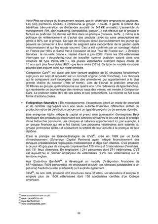 Vets4Pets se charge du financement restant, que le vétérinaire emprunte et cautionne.
      Les cinq premières années, il rembourse le groupe. Ensuite, il garde la totalité des
      bénéfices (rémunération en dividendes au-delà de 144 K€ annuels). L’ensemble du
      management (RH, plan marketing, comptabilité, gestion…) est effectué par le groupe et
      facturé au praticien. Ce dernier est libre dans sa pratique (horaires, tarifs…) même si la
      politique de référencement et d’achat des produits (avec ou sans prescription) est
      gérée à 80% par le groupe. Ce type de cliniques séduit particulièrement les jeunes qui
      peuvent se consacrer à leur métier de soignant sans s’encombrer de la gestion qu’ils
      méconnaissent et qui les rebute souvent. Ceci a été confirmé par un sondage réalisé
      en France par Hill’s et Santé Vet à l’occasion de leur Tour de France sur : « Directive
      Services : la nouvelle donne », réalisé d’avril à juin 2009. Parmi les 559 vétérinaires
      interrogés sur « Accepteriez-vous de travailler comme praticien salarié dans une
      structure de type Vets4Pets ? », les jeunes vétérinaires exerçant depuis moins de
      10 ans sont plus favorables (46%) que leurs ainés (38%). Ce type de modèle structurel
      pourrait bien trouver écho sur notre territoire.
      Companion Care62 est aussi une joint venture anglaise de 50 structures fonctionnant
      sept jours sur sept et reposant sur un concept original (limite franchise). Les cliniques
      qui la composent sont hébergées dans des animaleries qui appartiennent à la plus
      grande chaîne du secteur (Pets at home). Lors de l’achat, le praticien emprunte
      30 Klivres au groupe, qu’il rembourse sur quatre ans. Une redevance de type franchise,
      qui représente un pourcentage des revenus issus des ventes, est versée à Companion
      Care. Le praticien reste libre de ses actes et ses prescriptions. La revente se fait sous
      forme d’actions cotées.

     l'intégration financière : En microéconomie, l'expression décrit un mode de propriété
     et de contrôle regroupant sous une seule autorité financière différentes entités de
     production et/ou de distribution concernant un type de produits ou de services donnés.
      Une entreprise Alpha intègre le capital et prend ainsi possession d'entreprises Beta
      fabriquant des produits ou dispensant des services similaires et les unit sous le principe
      d’une hiérarchie commune. Les cliniques et cabinets appartiennent ici, par exemple, à
      un groupe financier qui en a fait l'achat. Les praticiens vétérinaires sont salariés du
      groupe (entreprise Alpha) et consacrent la totalité de leur activité à la pratique de leur
      diplôme.
      C’est le principe en Grande-Bretagne de CVS63, créé en 1999 par un fonds
      d’investissement (Sovereign Capital Partners) ayant intégré financièrement des
      cliniques préalablement regroupées médicalement et déjà bien établies. CVS possède
      à ce jour 45 groupes de cliniques (représentant 128 sites) et 3 laboratoires d'analyses,
      soit 131 lieux d'exercice. En employant 1 214 personnes dont 271 vétérinaires, CVS
      est aujourd’hui le premier employeur de vétérinaires (2,2% des vétérinaires) sur le
      territoire anglais.
      Aux Etats-Unis Banfield64, a développé un modèle d'intégration financière de
      617 hôpitaux (7094 personnes), en choisissant d'ouvrir des cliniques juxtaposées à un
      pet-shop hard-discounter (Petsmart) qu’il exploite également.
      VCA65, de son côté, possède 435 structures dans 38 états, un laboratoire d’analyse et
      emploie plus de 1600 vétérinaires dont 130 spécialistes certifiés d’un Collège
      américain.



62
   www.companioncare.co.uk
63
   www. cvsukltd.co.uk
64
   www.banfield.net
65
   www.vcahospitals.com


                                               66
 