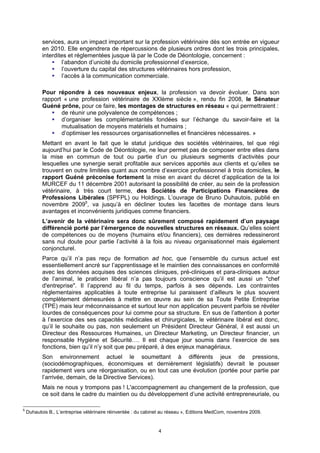 services, aura un impact important sur la profession vétérinaire dès son entrée en vigueur
           en 2010. Elle engendrera de répercussions de plusieurs ordres dont les trois principales,
           interdites et réglementées jusque là par le Code de Déontologie, concernent :
                   l’abandon d’unicité du domicile professionnel d’exercice,
                   l’ouverture du capital des structures vétérinaires hors profession,
                   l’accès à la communication commerciale.

           Pour répondre à ces nouveaux enjeux, la profession va devoir évoluer. Dans son
           rapport « une profession vétérinaire de XXIème siècle », rendu fin 2008, le Sénateur
           Guéné prône, pour ce faire, les montages de structures en réseau « qui permettraient :
                  de réunir une polyvalence de compétences ;
                  d’organiser les complémentarités fondées sur l’échange du savoir-faire et la
                  mutualisation de moyens matériels et humains ;
                  d’optimiser les ressources organisationnelles et financières nécessaires. »
           Mettant en avant le fait que le statut juridique des sociétés vétérinaires, tel que régi
           aujourd’hui par le Code de Déontologie, ne leur permet pas de composer entre elles dans
           la mise en commun de tout ou partie d’un ou plusieurs segments d’activités pour
           lesquelles une synergie serait profitable aux services apportés aux clients et qu’elles se
           trouvent en outre limitées quant aux nombre d’exercice professionnel à trois domiciles, le
           rapport Guéné préconise fortement la mise en avant du décret d’application de la loi
           MURCEF du 11 décembre 2001 autorisant la possibilité de créer, au sein de la profession
           vétérinaire, à très court terme, des Sociétés de Participations Financières de
           Professions Libérales (SPFPL) ou Holdings. L’ouvrage de Bruno Duhautois, publié en
           novembre 20095, va jusqu’à en décliner toutes les facettes de montage dans leurs
           avantages et inconvénients juridiques comme financiers.
           L’avenir de la vétérinaire sera donc sûrement composé rapidement d’un paysage
           différencié porté par l’émergence de nouvelles structures en réseaux. Qu’elles soient
           de compétences ou de moyens (humains et/ou financiers), ces dernières redessineront
           sans nul doute pour partie l’activité à la fois au niveau organisationnel mais également
           conjoncturel.
           Parce qu’il n’a pas reçu de formation ad hoc, que l’ensemble du cursus actuel est
           essentiellement ancré sur l’apprentissage et le maintien des connaissances en conformité
           avec les données acquises des sciences cliniques, pré-cliniques et para-cliniques autour
           de l’animal, le praticien libéral n’a pas toujours conscience qu’il est aussi un "chef
           d'entreprise". Il l’apprend au fil du temps, parfois à ses dépends. Les contraintes
           réglementaires applicables à toute entreprise lui paraissent d’ailleurs le plus souvent
           complètement démesurées à mettre en œuvre au sein de sa Toute Petite Entreprise
           (TPE) mais leur méconnaissance et surtout leur non application peuvent parfois se révéler
           lourdes de conséquences pour lui comme pour sa structure. En sus de l’attention à porter
           à l’exercice des ses capacités médicales et chirurgicales, le vétérinaire libéral est donc,
           qu’il le souhaite ou pas, non seulement un Président Directeur Général, il est aussi un
           Directeur des Ressources Humaines, un Directeur Marketing, un Directeur financier, un
           responsable Hygiène et Sécurité…. Il est chaque jour soumis dans l’exercice de ses
           fonctions, bien qu’il n’y soit que peu préparé, à des enjeux managériaux.
           Son environnement actuel le soumettant à différents jeux de pressions,
           (sociodémographiques, économiques et dernièrement législatifs) devrait le pousser
           rapidement vers une réorganisation, ou en tout cas une évolution (portée pour partie par
           l’arrivée, demain, de la Directive Services).
           Mais ne nous y trompons pas ! L'accompagnement au changement de la profession, que
           ce soit dans le cadre du maintien ou du développement d’une activité entrepreneuriale, ou

5
    Duhautois B., L’entreprise vétérinaire réinventée : du cabinet au réseau », Editions MedCom, novembre 2009.


                                                                4
 