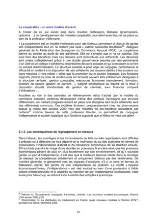 La coopérative : un autre modèle d’avenir
A l’instar de ce qui existe déjà dans d’autres professions libérales (pharmaciens,
opticiens …), le développement de modèles coopératifs pourraient aussi trouver sa place au
sein de la profession vétérinaire.
« La coopérative est un modèle intéressant pour des libéraux permettant à chacun de garder
son indépendance tout en ne restant pas isolé » estime Alexandra Bouthelier66, déléguée
générale de la Fédération des Enseignes du Commerce Associé (FCA). La coopérative
délivre du service au profit de ses adhérents. Elle ne s’enrichit pas ni ne se valorise. Elle
peut faire des bénéfices mais ces derniers sont redistribués aux adhérents. Les décisions
sont prises collégialement grâce à une double gouvernance assurée par des permanents
d’un côté et un collège d’adhérents propriétaires de parts sociales et qui composent à ce titre
un conseil d’administration. La structure centrale a pour objet de conjuguer performance et
efficacité en mettant à la disposition de ses adhérents des moyens dédiés à les soutenir sur
leurs missions « hors-métier » telles que la promotion ou le soutien logistique. Les fonctions
supports (hormis la prise de rendez-vous et l’accueil) peuvent être entièrement déléguées à
la structure centrale : gestion comptable, ressources humaines (recrutement, formation,
bulletins de salaire, gestion de carrière…), support informatique au travers de la mise à
disposition d’outils standardisés de gestion de clientèle, suivi financier comparé
d’indicateurs ….
Accolées ou non à des centrales de référencement et/ou d’achat (sur le modèle du
commerce associé), certaines développent même des politique d’enseigne aux services
différenciant, en mettant progressivement en place une discipline liant leurs adhérents vers
des référentiels communs. Ces modèles évoluent, progressivement chez les pharmaciens
depuis le milieu des années 2000 vers des modèles de pré-franchise considérés par
certains67 comme l’avenir de cette profession libérale, lui permettant de conjuguer
indépendance et soutien logistique aux fonctions supports que le libéral ne veut pas gérer.




2.1.3. Les conséquences de regroupement en réseaux

Dans l’absolu, les avantages et les inconvénients de telle ou telle organisation sont difficiles
à préciser ou à défendre car tout dépend de la motivation du ou des praticiens en termes de
préservation d’indépendance d’abord et de croissance économique de sa structure ensuite.
S’il souhaite prendre le virage d’une montée en puissance financière alors que les pressions
économiques pèsent de plus en plus lourdement sur son environnement, et qu’il souhaite
garder un part d’indépendance, il est clair que la meilleure réponse réside dans le montage
de réseaux de compétences entièrement et uniquement détenus par des vétérinaires. De
manière générale, le glissement vers les logiques d’enseigne, s’il a un sens en termes de
fidélisation clients, fait perdre de son indépendance au praticien. Le conflit « moyens
économiques/niveau d’indépendance » est réel surtout au sein d’une profession à faible
culture entrepreneuriale et si attachée au maintien de son indépendance intellectuelle, mais
aussi pour beaucoup, au refus d’avoir à rendre des comptes à quiconque.




66
   Fellman A., Groupements, enseignes, franchises, chaînes…Les nouveaux modèles économiques, Pharma
n°40, janvier 2009, p.26
67
   Charrondière H., La distribution du médicament en France: quels nouveaux modèles à l’horizon 2012?,
Eurostaf Les Echos, décembre 2008.


                                                 67
 