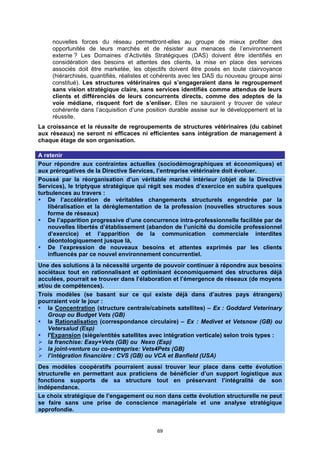 nouvelles forces du réseau permettront-elles au groupe de mieux profiter des
     opportunités de leurs marchés et de résister aux menaces de l’environnement
     externe ? Les Domaines d’Activités Stratégiques (DAS) doivent être identifiés en
     considération des besoins et attentes des clients, la mise en place des services
     associés doit être marketée, les objectifs doivent être posés en toute clairvoyance
     (hiérarchisés, quantifiés, réalistes et cohérents avec les DAS du nouveau groupe ainsi
     constitué). Les structures vétérinaires qui s’engageraient dans le regroupement
     sans vision stratégique claire, sans services identifiés comme attendus de leurs
     clients et différenciés de leurs concurrents directs, comme des adeptes de la
     voie médiane, risquent fort de s’enliser. Elles ne sauraient y trouver de valeur
     cohérente dans l’acquisition d’une position durable assise sur le développement et la
     réussite.
La croissance et la réussite de regroupements de structures vétérinaires (du cabinet
aux réseaux) ne seront ni efficaces ni efficientes sans intégration de management à
chaque étage de son organisation.

A retenir
Pour répondre aux contraintes actuelles (sociodémographiques et économiques) et
aux prérogatives de la Directive Services, l’entreprise vétérinaire doit évoluer.
Poussé par la réorganisation d’un véritable marché intérieur (objet de la Directive
Services), le triptyque stratégique qui régit ses modes d’exercice en subira quelques
turbulences au travers :
   De l’accélération de véritables changements structurels engendrée par la
   libéralisation et la déréglementation de la profession (nouvelles structures sous
   forme de réseaux)
   De l’apparition progressive d’une concurrence intra-professionnelle facilitée par de
   nouvelles libertés d’établissement (abandon de l’unicité du domicile professionnel
   d’exercice) et l’apparition de la communication commerciale interdites
   déontologiquement jusque là,
   De l’expression de nouveaux besoins et attentes exprimés par les clients
   influencés par ce nouvel environnement concurrentiel.
Une des solutions à la nécessité urgente de pouvoir continuer à répondre aux besoins
sociétaux tout en rationnalisant et optimisant économiquement des structures déjà
acculées, pourrait se trouver dans l’élaboration et l’émergence de réseaux (de moyens
et/ou de compétences).
Trois modèles (se basant sur ce qui existe déjà dans d’autres pays étrangers)
pourraient voir le jour :
    la Concentration (structure centrale/cabinets satellites) – Ex : Goddard Veterinary
    Group ou Budget Vets (GB)
    la Rationalisation (correspondance circulaire) – Ex : Medivet et Vetsnow (GB) ou
    Vetersalud (Esp)
    l'Expansion (siège/entités satellites avec intégration verticale) selon trois types :
    la franchise: Easy+Vets (GB) ou Nexo (Esp)
    la joint-venture ou co-entreprise: Vets4Pets (GB)
    l’intégration financière : CVS (GB) ou VCA et Banfield (USA)
Des modèles coopératifs pourraient aussi trouver leur place dans cette évolution
structurelle en permettant aux praticiens de bénéficier d’un support logistique aux
fonctions supports de sa structure tout en préservant l’intégralité de son
indépendance.
Le choix stratégique de l’engagement ou non dans cette évolution structurelle ne peut
se faire sans une prise de conscience managériale et une analyse stratégique
approfondie.


                                            69
 
