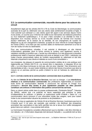 « Tout refus de communication
                                                                                  est une tentative de communication »
                                                                                                          Albert Camus



2.2. La communication commerciale, nouvelle donne pour les acteurs du
circuit
Actuellement régie par les articles 242-72 à 76 du Code de Déontologie, la communication
autorisée de la part du vétérinaire vers ses clients reste extrêmement encadrée et figée. Il
n’est autorisé qu’à adresser à « ses clients ayant fait appel à ses services depuis moins
d’une année, un courrier pour l’informer de l’utilité d’une intervention de médecine préventive
ou d’un traitement systématique ». Il ne peut « faire connaître à sa clientèle la mise à
disposition d’un nouveau service ou d’une nouvelle activité, de l’arrivée d’un nouveau
docteur vétérinaire, de la cession de sa clientèle, de son changement de numéro de
téléphone ou de son changement d’adresse, qu’après en avoir informé le Conseil Régional
de l’Ordre (CRO) » et le faire par des courriers datés et mentionnant clairement à la fois le
nom de l’auteur et celui du destinataire.
Pour ses communications virtuelles, il est autorisé à développer un site internet
d’informations générales (dont la forme comme le contenu sont également soumis à
validation ordinale) à condition que « l’accès aux informations d’un site personnel à caractère
professionnel relatif à l’exercice vétérinaire soit privé et déclaré à son CRO. L’attribution de
codes d’accès personnalisés relève de l’entière responsabilité du vétérinaire et doit être
réservée uniquement à ses clients et réalisée au cours d’une consultation ».
Les enseignes, les plaques et supports de communication visibles de la voie publique sont
réglementés par l’Article 242-73 et « ne doivent être ni clignotants, ni dépasser 50 cm de
côté ». La croix bleue lumineuse ne doit pas, elle non plus, clignoter ! Ses dimensions sont
standardisées et elle « ne peut rester éclairée en dehors des heures d’ouverture que dans la
mesure où un panneau permet au public d’obtenir le nom et l’adresse du vétérinaire de
garde ».

2.2.1. L’arrivée crainte de la communication commerciale dans la profession

Au titre de l’Article 24 de la Directive Services, tout ceci va changer. « Les interdictions
relatives à la communication commerciale des professions réglementées et couvrant
toute forme de communication destinée à promouvoir les services et l’image d’un
prestataire » devront être levées le plus rapidement possible car elles peuvent
constituer une entrave à l’information des publics concernant les services.
Dans un récent article publié dans la presse professionnelle, Christophe Buhot69, Trésorier
du SNVEL, estime que « la publicité ne devra cependant pas entraîner la perte
d’indépendance du praticien, ni générer un quelconque conflit d’intérêt. » Selon lui, « la
communication devra concourir à une information loyale des usagers, sans pour autant
inciter à une consommation abusive de produits ou de prestations »
En effet, la mise en application de l’Article 24 de la Directive Services n’autorisera pas tout et
n’importe quoi ! Il ne sera, par exemple, pas autorisé « de distribuer des prospectus
promettant des vaccinations à des tarifs sacrifiés lors de la tenue d’un buffet campagnard
gratuit dans son cabinet » nous précise ledit article.
La Commission Européenne considère effectivement que la clientèle « doit être informée et
non séduite » et « l’information dispensée doit demeurer factuelle ». La publicité doit se faire

69
   Buhot C., DS : tout ce que vous avez toujours voulu savoir…, La Dépêche Vétérinaire n°1040 du 27 juin au 4
juillet 2009, p.8


                                                     70
 
