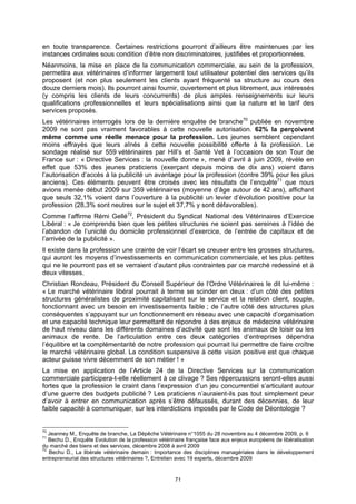 en toute transparence. Certaines restrictions pourront d’ailleurs être maintenues par les
instances ordinales sous condition d’être non discriminatoires, justifiées et proportionnées.
Néanmoins, la mise en place de la communication commerciale, au sein de la profession,
permettra aux vétérinaires d’informer largement tout utilisateur potentiel des services qu’ils
proposent (et non plus seulement les clients ayant fréquenté sa structure au cours des
douze derniers mois). Ils pourront ainsi fournir, ouvertement et plus librement, aux intéressés
(y compris les clients de leurs concurrents) de plus amples renseignements sur leurs
qualifications professionnelles et leurs spécialisations ainsi que la nature et le tarif des
services proposés.
Les vétérinaires interrogés lors de la dernière enquête de branche70 publiée en novembre
2009 ne sont pas vraiment favorables à cette nouvelle autorisation. 62% la perçoivent
même comme une réelle menace pour la profession. Les jeunes semblent cependant
moins effrayés que leurs aînés à cette nouvelle possibilité offerte à la profession. Le
sondage réalisé sur 559 vétérinaires par Hill’s et Santé Vet à l’occasion de son Tour de
France sur : « Directive Services : la nouvelle donne », mené d’avril à juin 2009, révèle en
effet que 53% des jeunes praticiens (exerçant depuis moins de dix ans) voient dans
l’autorisation d’accès à la publicité un avantage pour la profession (contre 39% pour les plus
anciens). Ces éléments peuvent être croisés avec les résultats de l’enquête71 que nous
avions menée début 2009 sur 359 vétérinaires (moyenne d’âge autour de 42 ans), affichant
que seuls 32,1% voient dans l’ouverture à la publicité un levier d’évolution positive pour la
profession (28,3% sont neutres sur le sujet et 37,7% y sont défavorables).
Comme l’affirme Rémi Gellé72, Président du Syndicat National des Vétérinaires d’Exercice
Libéral : « Je comprends bien que les petites structures ne soient pas sereines à l’idée de
l’abandon de l’unicité du domicile professionnel d’exercice, de l’entrée de capitaux et de
l’arrivée de la publicité ».
Il existe dans la profession une crainte de voir l’écart se creuser entre les grosses structures,
qui auront les moyens d’investissements en communication commerciale, et les plus petites
qui ne le pourront pas et se verraient d’autant plus contraintes par ce marché redessiné et à
deux vitesses.
Christian Rondeau, Président du Conseil Supérieur de l’Ordre Vétérinaires le dit lui-même :
« Le marché vétérinaire libéral pourrait à terme se scinder en deux : d’un côté des petites
structures généralistes de proximité capitalisant sur le service et la relation client, souple,
fonctionnant avec un besoin en investissements faible ; de l’autre côté des structures plus
conséquentes s’appuyant sur un fonctionnement en réseau avec une capacité d’organisation
et une capacité technique leur permettant de répondre à des enjeux de médecine vétérinaire
de haut niveau dans les différents domaines d’activité que sont les animaux de loisir ou les
animaux de rente. De l’articulation entre ces deux catégories d’entreprises dépendra
l’équilibre et la complémentarité de notre profession qui pourrait lui permettre de faire croître
le marché vétérinaire global. La condition suspensive à cette vision positive est que chaque
acteur puisse vivre décemment de son métier ! »
La mise en application de l’Article 24 de la Directive Services sur la communication
commerciale participera-t-elle réellement à ce clivage ? Ses répercussions seront-elles aussi
fortes que la profession le craint dans l’expression d’un jeu concurrentiel s’articulant autour
d’une guerre des budgets publicité ? Les praticiens n’auraient-ils pas tout simplement peur
d’avoir à entrer en communication après s’être défaussés, durant des décennies, de leur
faible capacité à communiquer, sur les interdictions imposés par le Code de Déontologie ?


70
   Jeanney M., Enquête de branche, La Dépêche Vétérinaire n°1055 du 28 novembre au 4 décembre 2009, p. 6
71
   Bechu D., Enquête Evolution de la profession vétérinaire française face aux enjeux européens de libéralisation
du marché des biens et des services, décembre 2008 à avril 2009
72
   Bechu D., La libérale vétérinaire demain : Importance des disciplines managériales dans le développement
entrepreneurial des structures vétérinaires ?, Entretien avec 19 experts, décembre 2009


                                                       71
 