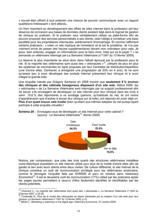 « nouvel élan offrant à tout praticien une chance de pouvoir communiquer avec un rapport
qualité/prix Intéressant » tant attendu.
Un frein important au développement des offres de sites internet dans la profession est leur
absence de connexion aux bases de données clients existant déjà dans le logiciel de gestion
de clinique du praticien. Si le praticien veut véritablement utiliser sa plate-forme afin de
pouvoir proposer des services personnalisés à ses clients, cela l’oblige à constituer une base
parallèle pour les propriétaires internautes, extrêmement chronophage. Et comme l’affirment
certains praticiens : « créer un site implique de l’entretenir et là est le problème. Je n’ai pas
vraiment envie de passer des heures supplémentaires devant mon ordinateur pour cela. Je
peux, bien entendu, engager un informaticien pour le faire vivre, mais qui va le payer ? » se
demande un vétérinaire interrogé par La Semaine Vétérinaire (n°1347 du 13 février 2009).
La réserve la plus importante se situe donc dans l’attrait éprouvé par la profession pour le
net. Si la majorité des vétérinaires sont aussi des « vétonautes »74, utilisant de plus en plus
les systèmes de commandes en ligne proposés par leur Centrales de distribution/répartition
(une d’entre elles, Centravet, a enregistré une progression de 53% en 4 ans), ils ne sont
qu’assez peu à avoir développé des portails internet présentant leur clinique et à avoir
intégré la grande toile.
Une enquête menée par Grégory Santaner en 2008 montre que seulement 8 % environ
des cliniques et des cabinets hexagonaux disposent d’un site web. Début 2009, les
« vétonautes » de La Semaine Vétérinaire sont interrogés par ce support professionnel afin
de savoir s’ils envisagent de développer un site internet pour leur clinique dans les mois à
venir. 19,6 % des répondants à ce sondage (parions, qu’habitués du net, ils ont moins
d’appréhension que d’autres à lancer leur clinique sur la toile), ont répondu en avoir déjà un.
Plus d’un quart trouve cela inutile (bien qu’étant eux-mêmes adeptes du net puisqu’ayant
participé à cette enquête virtuelle) !

Schéma 29 : Envisagez-vous de développer un site Internet pour votre cabinet ?
            (source : La Semaine Vétérinaire75, février 2009)

                                                Cela
                                            m'intéresse            C'est inutile
                                               54,5%                  25,9%




                                                                              J'en ai déjà
                                                                                 19,6%


Notons, par comparaison, que près des trois quarts des structures vétérinaires installées
outre-Atlantique possèdent un site internet utilisé pour plus de la moitié d’entre elles afin de
garder le lien avec leurs clients entre deux visites. De culture différente, le site internet de la
clinique constitue un outil de communication privilégié pour les vétérinaires américains,
comme le témoigne l’enquête faite par DVM360 et paru en octobre dans Veterinary
Economics76. Il est le deuxième outil de communication (71%) utilisé par les praticiens après
les pages jaunes permettant à ceux-ci d’être facilement identifiés et identifiables par les
clients potentiels.

74
   Chamard V., La majorité des vétérinaires sont aussi des « vétonautes », La Semaine Vétérinaire n°1254 du
27janvier 2007, p.25-26
75
   Fontenelle N., Plus de la moitié des vétonautes se disent intéressés par la création d’un site web pour leur
clinique, La Semaine Vétérinaire n°1347 du 13 février 2009, p.10
76
   Merle C., Marketing a veterinary in the digital age, Veterinary Economics, 27 octobre 2009


                                                      73
 