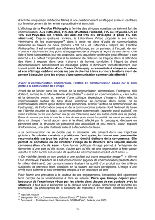 d’activité (uniquement médecine féline) et son positionnement stratégique (valeurs centrées
sur le renforcement du lien entre le propriétaire et son chat).
L’affichage de la Practice Philosophy à l’entrée des cliniques constitue un élément fort de
communication. Aux Etats-Unis, 81% des structures l’utilisent, 31% au Royaume-Uni et
19% aux Pays-Bas. En France, cet outil est très peu développé (à peine 8% des
structures). Depuis quelques années, le Laboratoire Virbac propose à ses clients
vétérinaires de les accompagner78 dans la mise en place d’outils de communication
matérielle au travers de deux produits « Vet Kit » et « MaCom ». Inspiré des Practice
Philosophies, il est conseillé aux adhérents l’affichage, sur un panneau à l’accueil, de leur
« charte » déclinant les cinq points d’engagement de la clinique à l’égard de ses clients. Une
liste d’items standardisés leur est proposée, dans laquelle le vétérinaire peut effectuer « son
marché ». Le défaut d’implication et la limitation de réflexion de l’équipe dans la définition
des items à exposer dans cette « charte » de bonnes conduites à l’égard du client
dépersonnalisent sensiblement les messages portés et diminuent considérablement leur
impact positif. La définition d’une Pratice Philosophy personnalisée à chaque structure
et son affichage ont donc encore un peu de chemin à faire sur notre territoire avant de
penser à basculer dans les enjeux d’une communication commerciale effrénée !

Avant la communication commerciale, l’entrée en communication passe par le soin
porté à la construction de l’image
Avant de se lancer dans les enjeux de la communication commerciale, l’entreprise doit
d’abord, comme le dit Marie-Hélène Westphalen79 « entrer en communication », « les outils
et la démarche venant au service d’une politique stratégique d’image ». Selon elle, la
communication globale de base d’une entreprise se compose, dans l’ordre, de la
communication interne (pour motiver ses personnels, premier vecteur de communication de
l’entreprise), de l’information presse et de la communication externe (dont l’élément de base
est l’identité visuelle ou logo)…la communication commerciale (appelée aussi publicité) ne
vient s’inscrire qu’en tout dernier lieu (et en cohérence avec les autres outils mis en place).
Faire du quatre par trois à tous les coins de rue pour vanter la qualité des services proposés
dans sa clinique n’aurait aucun sens si le client, alléché par la campagne, découvre en
pénétrant dans la structure un personnel peu accueillant et peu motivé, aucun support
d’informations, une salle d’attente salle et à décoration douteuse….
« La communication ne se décide pas in abstracto : elle s’inscrit dans une trajectoire
globale ». Sa mission consiste à positionner l’entreprise, lui donner une personnalité
reconnaissable par tous les publics et une identité distincte de la concurrence. Elle
permet de construire ou de renforcer l’image de la structure sans laquelle aucune
communication n’a de sens. « Une bonne politique d’image permet à l’entreprise de
démontrer d’une part qu’elle existe, d’autre part qu’elle est une organisation à forte valeur
ajoutée et enfin qu’elle est un label de qualité. La communication produit vient après ».
« On n’achète jamais un bon produit à une société qui a une mauvaise image80 ! » affirme
Loïc Dombreval, Président de Life Communication (agence de communication présente dans
le milieu vétérinaire). Les consommateurs évaluent la qualité d’un produit sur des critères
subjectifs, ils prennent leurs décisions en sa basant sur leurs perceptions. L’image d’une
firme est la somme de ses différentes images, a-t-on l’habitude de dire.
Pour fournir une prestation à la hauteur de ses engagements, l’entreprise doit également
tenir compte de la sensibilisation à faire en interne. Parce que l’image dépend pour
beaucoup de l’expérience vécue par les clients dans chacun de ses contacts avec la
structure, il faut que le personnel de la clinique soit en phase, comprenne et respecte les
promesses (ou philosophie) de la structure, de manière à éviter toute distorsion entre le
78
   http://vet.virbac.fr
79
   Westphalen MH., Le Communicator, Editions Dunod 1ère Edition 1989
80
   Dombreval L., Fidélisation client, Séminaire du GERM-AFVAC, Belle-Ile, mai 2005


                                                      75
 