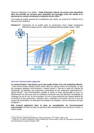 discours publicitaire et la réalité. « Cette dimension interne est encore plus importante
dans les activités de services pour lesquelles les échanges entre les clients et le
personnel en contact constituent un élément clé de l’offre »81
Une image de qualité, garante de la satisfaction des clients, se construit de l’intérieur de la
structure vers l’extérieur.

Schéma 31 : Importance de la qualité dans la construction d’une image d’entreprise
            efficiente (d’après source : Malcom Baldrige National Quality Award, 1992)




Vers une communication gagnante
La communication n’est jamais qu’un des quatre leviers d’un mix marketing efficace.
« Une communication efficace prend ciment dans les valeurs même de l’entreprise, ce que
les managers appellent communément « l’esprit maison ». Elle est le reflet de l’histoire de
l’entreprise, sa stratégie, ses productions symboliques et son imaginaire organisationnel »
affirme Renai82. Une communication verbale ou écrite (à visée commerciale ou non) n’a
effectivement de sens que dans la cohérence construite avec les éléments immatériels du
message (ce qui se voit, ce qui se ressent, le non ou para-verbal tel que l’aspect général de
la structure et des personnes y officiant). Elle « impactera et touchera son but si tous les
canaux de transmission, la véhiculant de l’émetteur au récepteur, sont en cohérence et sans
ambiguïté ».
Elle s’inscrit également dans la prise en considération de l’environnement
concurrentiel. Sa mise en place ne peut donc être standardisée d’une structure à l’autre, ni
même copiée.



81
  Kotler & Dubois, Marketing Management, Pearson Education 12ème édition, 2006, p.332
82
  Renai M., La culture d’entreprise, vecteur essentiel de communication, Lettre de l’Association Internationale
des Sociologues de Langue Française, 2007


                                                      76
 