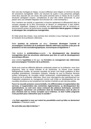 bien vers des montages en réseau, ne peut s’effectuer sans intégrer un minimum de prise
de conscience managériale. Gérer une structure de quatre à cinq personnes partagée
entre deux associés est une chose, être partie prenante dans un réseau de dix à quinze
structures partageant moyens, compétences et peut être même personnels ne peut
passer sans une véritable intégration de la fonction de « chef d’entreprise ».
Pour maintenir son activité ou apprendre à s'inscrire rapidement et efficacement dans ce
nouveau paysage de la libre concurrence et devenir un entrepreneur à part entière,
planifiant, organisant, dirigeant et contrôlant son développement afin de construire un
environnement porteur de performance durable, le vétérinaire libéral gagnera à intégrer
et développer des compétences managériales.


En l’état actuel des choses, nous sommes donc amenés à nous interroger sur le devenir
et l’évolution de la profession vétérinaire.


Notre question de recherche est donc : Comment développer l’activité et
accompagner l’évolution de la profession libérale vétérinaire soumise à des jeux de
pressions à la fois sociodémographiques, économiques et législatives ?


Cela soulève la problématique suivante : Le développement des disciplines
managériales dans les structures vétérinaires peut être un outil de développement
économique efficace.
avec comme hypothèse le fait que : La formation en management des vétérinaires
peut accompagner l’évolution de la profession.


Après avoir posé les différents éléments contextuels pesant sur la profession, nous nous
proposons, dans ce travail d’études et de recherches, au travers d’une analyse
bibliographique fouillée, de diverses enquêtes de terrain (une étude qualitative et deux
enquêtes quantitatives), d’entretiens d’experts, d’étudier en quoi la Directive Services
portera l’émergence de nouvelles entités bouleversant vraisemblablement les modes
d’exercice de la profession vétérinaire. Nous nous interrogerons plus spécifiquement sur
l’intégration progressive du management comme outil d’aide au développement de ces
nouvelles structures ou tout simplement de maintien d’activité au sein des plus petites.
Face à la nouvelle pression concurrentielle, à la différenciation et segmentation des
services, à l’augmentation des contraintes réglementaires, au développement des
spécialisations, au coût sans cesse croissant des plateaux techniques, comment
accompagner, dynamiser une profession dont les fondamentaux sont de plus en
plus menacés tant au niveau européen qu’à l’intérieur, et dont l’utilité prégnante
n’est pourtant plus à démontrer pour la société ?


« Le futur appartient à ceux qui voient les possibilités avant qu’elles ne deviennent
évidentes » (Théodore Lewitt).

Ne sont-elles pas déjà évidentes ?




                                           5
 