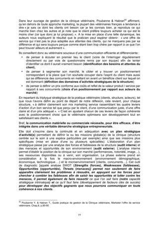 Dans leur ouvrage de gestion de la clinique vétérinaire, Poubanne & Habran83 affirment,
qu’en dehors de toute approche marketing, la plupart des vétérinaires français a tendance à
dire « je sais ce dont les clients ont besoin car je les connais bien, je reproduis ce qui
marche bien chez les autres et je note que le client préfère toujours acheter ce qui est le
moins cher (ce que donc je lui propose). ». A la mise en place d’une telle dynamique, les
auteurs nous expliquent le résultat que le praticien peut espérer obtenir : « une offre de
service qui n’est pas la plus adaptée aux attentes des clients, qui ne marquera pas par sa
différence et qui sera toujours perçue comme étant bien trop chère par rapport à ce que l’on
peut trouver ailleurs et autrement ».
Ils conseillent donc au vétérinaire soucieux d’une communication efficiente et différenciante :
      de penser à écouter en premier lieu le client (voire de l’interroger régulièrement
      directement ou par voie de questionnaire remis par son équipe) afin de tenter
      d’identifier ce dont il aurait vraiment besoin (identification des besoins et attentes du
      client),
      de penser à segmenter son marché, le cibler et y trouver un positionnement
      correspondant à la place que l’on souhaite occuper dans l’esprit du client mais aussi
      qui se différencie des concurrents en mettant en avant un bénéficie client sur lequel on
      est dominant (définition des domaines d’activités stratégiques de la structure)
      de penser à définir un prix conforme aux coûts et reflet de la valeur produit / service par
      rapport à ses concurrents (choix d’un positionnement par rapport aux acteurs du
      marché)
En repartant du triptyque stratégique de la pratique vétérinaire (clients, structure, acteurs), tel
que nous l’avons défini au point de départ de notre réflexion, cela revient, pour chaque
structure, « à définir clairement son mix marketing service rassemblant les quatre leviers
d’action d’un bon service tel que perçu par le client, d’une communication juste, d’une offre
claire et d’un prix adéquat ». « C’est en ajustant chacun de ces leviers de façon cohérente
avec le positionnement choisi que le vétérinaire optimisera son développement tout en
satisfaisant ses clients ».
Bref, la communication matérielle ou commerciale nécessite, pour être efficace, d’être
intégrée dans une véritable démarche stratégique entrepreneuriale.
Elle doit s’inscrire dans la continuité et en adéquation avec un plan stratégique
d’activité(s) permettant de définir la ou les missions globale(s) de la clinique (structure
centrée sur le soin à une espèce particulière par exemple) ainsi que ses missions plus
spécifiques (mise en place d’une ou plusieurs spécialités). L’élaboration d’un plan
stratégique passe par une analyse des forces et faiblesses de la structure (audit interne) et
des menaces et opportunités de son environnement (audit externe). L’analyse interne
permet d’établir la position de la clinique sur son marché (performances, notoriété, image…),
ses ressources disponibles ou à venir, son organisation. La phase externe prend en
considération à la fois le macro-environnement (environnement démographique,
économique, technologique….) et le microenvironnement (clients, concurrents…). Cet outil
de diagnostic [appelé analyse SWOT (Strengths (forces), Weaknesses (faiblesses),
Opportunities (opportunités), Threats (menaces)] permet non seulement de faire
apparaître clairement les problèmes à résoudre, en appuyant sur les forces pour
chercher à combler les faiblesses afin de saisir les opportunités et lutter contre les
menaces, il permet également de faire ressortir ce que l’on sait faire (notre capacité
stratégique intrinsèque) et ce qu’il faut faire (développement de facteurs clés de succès)
pour développer des objectifs gagnants que nous pourrons communiquer en toute
cohérence à nos clients.



83
  Poubanne Y. & Habran T., Guide pratique de gestion de la Clinique vétérinaire, Marketer l’offre de service
vétérinaire, Chap.8, p.85-95


                                                    77
 