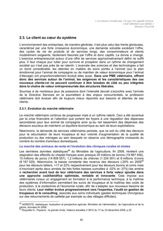 « La chance n’existe pas. Ce que l’on appelle chance,
                                                                                               c’est l’attention aux détails »
                                                                                                            Winston Churchill



2.3. Le client au cœur du système
L’environnement des entreprises, de manière générale, n’est plus celui des trente glorieuses,
caractérisé par une forte croissance économique, une demande solvable excédant l’offre,
des cycles de vie de produits et de services longs, des consommateurs et clients
modérément exigeants, facilement fascinés par l’offre et donc captifs. La donne a changé.
L’exercice entrepreneurial autour d’une offre de services approximativement défini ne suffit
plus. Il faut chaque jour lutter pour survivre et prospérer dans un rythme de changement
sociétal qui n’est pas près de se ralentir. L’avancée des sciences et des technologies a fait
un bond considérable, les attentes en matière de soins portés à l’animal (sur le plan
émotionnel pour l’animal de compagnie ou de maintien de valeur économique pour l’animal
d’élevage) ont proportionnellement évolué elles aussi. Dans une PME vétérinaire, offrant
donc des services autour de l’animal, les exigences et les caractéristiques des ces
nouveaux clients-roi ne peuvent continuer à être laissées de côté ou peu intégrées
dans la chaîne de valeur entrepreneuriale des structures libérales.
Soumise à de nombreux jeux de pressions dont l’intensité devrait s’accroître avec l’arrivée
de la Directive Services en la soumettant à des enjeux concurrentiels, la profession
vétérinaire doit évoluer afin de toujours mieux répondre aux besoins et attentes de ses
clients.

2.3.1. Evolution du marché vétérinaire

Le marché vétérinaire continue de progresser mais à un rythme ralenti. Ceci a été accentué
par la crise financière et l’attention que portent les foyers à une régulation des dépenses
secondaires pour leur animal de compagnie ainsi qu’au net tassement des dépenses des
éleveurs soucieux de maintenir un équilibre économique au sein de leurs exploitations.
Néanmoins, la demande de services vétérinaires persiste, que ce soit du côté des éleveurs
pour la sécurisation de leurs troupeaux et leur volonté d’augmentation de la qualité de
production ou des ménages au sein desquels on observe une démographie croissante du
nombre du nombre d’animaux domestiques.
Le marché des animaux de rente et l’évolution des cliniques rurales et mixtes
Les dernières données statistiques89 du Ministère de l’agriculture, fin 2008, révèlent une
stagnation des effectifs du cheptel français avec presque 20 millions de bovins (19 887 458),
15 millions de porcs (14 808 557), 1,2 millions de chèvres (1 224 391) et 8 millions d’ovins
(8 187 329). Néanmoins, la baisse constante des revenus des éleveurs (-20% en 200990
pour les éleveurs laitiers, +17 et 22% respectivement pour les éleveurs bovins et ovins mais
s’inscrivant après deux années de très fortes baisses cumulées à -52% et -37%) les amène
à rechercher avant tout de leur vétérinaire des services à forte valeur ajoutée dans
une approche coût/bénéfice optimisée, rentable et innovante. Cela impose aux
vétérinaires ruraux un engagement en formation à la performance technique, à la maîtrise
des systèmes d’information permettant les suivis de troupeaux et la maîtrise des coûts de
production, à la zootechnie et l’économie rurale, afin de s’adapter aux nouveaux besoins de
leurs clients. Leur métier évolue progressivement vers l’expertise, l’audit en gestion de
troupeaux et le consulting, associés aux soins individuels (gestes techniques chirurgicaux
sur des retournements de caillette par exemple ou des vêlages difficiles).

89
   AGRESTE, statistiques, évaluation et perspective agricole, Ministère de l’alimentation, de l’agriculture et de la
pêche, données fin 2008.
90
   Roquette G., Paysans : la grande chute, Valeurs actuelles n°3812 du 17 au 23 décembre 2009, p.32


                                                        82
 
