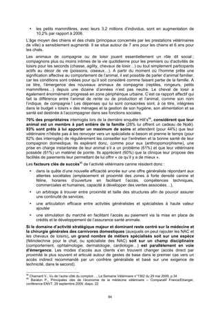 les petits mammifères, avec leurs 3,2 millions d’individus, sont en augmentation de
      10,2% par rapport à 2006.
L’âge moyen des chiens et des chats (principaux concernés par les prestations vétérinaires
de ville) a sensiblement augmenté. Il se situe autour de 7 ans pour les chiens et 6 ans pour
les chats.
Les animaux de compagnie ou de loisir jouent essentiellement un rôle dit social ;
compagnons plus ou moins intimes de la vie quotidienne pour les premiers ou d’activités de
loisirs pour les seconds (chasse, agility, chevaux de loisir…) ou tout simplement participants
actifs au décor de vie (poissons, oiseaux…). A partir du moment où l’homme prête une
signification affective au comportement de l’animal, il est possible de parler d’animal familier,
car les conditions sont créées pour qu’il soit considéré comme faisant partie de la famille. A
ce titre, l’émergence des nouveaux animaux de compagnie (reptiles, rongeurs, petits
mammifères…) depuis une dizaine d’années n’est pas neutre. Le cheval de loisir a
également énormément progressé en zone périphérique urbaine. C’est ce rapport affectif qui
fait la différence entre l’animal de rente ou de production et l’animal, comme son nom
l’indique, de compagnie ! Les dépenses qui lui sont consacrées sont, à ce titre, intégrées
dans le budget « loisirs » des ménages et la gestion de son hygiène, son alimentation et sa
santé est destinée à l’accompagner dans ses fonctions sociales.
70% des propriétaires interrogés lors de la dernière enquête Hill’s94, considèrent que leur
animal est un membre à part entière de la famille (28% lui offrent un cadeau de Noël).
93% sont prêts à lui apporter un maximum de soins et attendent (pour 44%) que leur
vétérinaire n’hésite pas à les renvoyer vers un spécialiste si besoin et prenne le temps (pour
82% des interrogés) de régulièrement les conseiller sur l’entretien et la bonne santé de leur
compagnon domestique. Ils espèrent donc, comme pour eux (anthropomorphisme), une
prise en charge instantanée de leur animal s’il a un problème (61%) et que leur vétérinaire
possède (61%) un matériel de pointe. Ils apprécient (60%) que la clinique leur propose des
facilités de paiements leur permettant de lui offrir « ce qu’il y a de mieux ».
Les facteurs clés de succès95 de l’activité vétérinaire canine résident donc :
      dans la quête d’une nouvelle efficacité ancrée sur une offre généraliste répondant aux
      attentes sociétales (emplacement et proximité des zones à forte densité canine et
      féline, horaires d’ouverture en facilitant l’accès, compétences techniques,
      commerciales et humaines, capacité à développer des ventes associées…),
      un arbitrage à trouver entre proximité et taille des structures afin de pouvoir assurer
      une continuité de services,
      une articulation efficace entre activités généralistes et spécialistes à haute valeur
      ajoutée
      une stimulation du marché en facilitant l’accès au paiement via la mise en place de
      crédits et le développement de l’assurance santé animale.
Si le domaine d’activité stratégique majeur et dominant reste centré sur la médecine et
la chirurgie générales des carnivores domestiques (auxquels on peut rajouter les NAC et
les chevaux de loisirs), un grand nombre de métiers spécialisés soit sur une espèce
(félinotechnie pour le chat, ou spécialiste des NAC) soit sur un champ disciplinaire
(comportement, ophtalmologie, dermatologie, cardiologie…) est parallèlement en voie
d’émergence. Les modes d’accès aux clients s’en trouvent changer (accès direct par
proximité le plus souvent et articulé autour de gestes de base dans le premier cas vers un
accès indirect recommandé par un confrère généraliste et basé sur une exigence de
technicité, dans le second).

94
  Chamard V., Vu de l’autre côté du comptoir…, La Semaine Vétérinaire n°1362 du 29 mai 2009, p.34
95
   Baralon P., Principales clés de l’économie de la médecine vétérinaire – Comparatif France/Etranger,
conférence ENVT, 29 septembre 2009, diapo. 22


                                                 84
 