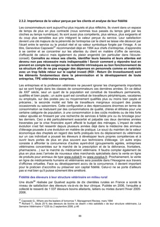 2.3.2. Importance de la valeur perçue par les clients et analyse de leur fidélité

Les consommateurs sont aujourd’hui plus inquiets et plus réfléchis. Ils vivent dans un espace
de temps de plus en plus contracté (nous sommes tous passés du temps géré par les
cloches au temps numérique). Ils sont aussi plus compétents, plus sérieux, plus exigeants et
du coup plus sensibles aux prix intégrant la valeur perçue du service. Leur satisfaction
devient une clé majeure de la pérennité de l’entreprise car le client se laisse vite décevoir par
l’écart entre le service ou le produit réel et sa valeur symbolique forgée par l’image. A ce
titre, Geneviève Capowski97 recommandait déjà en 1994 aux chefs d’entreprise, d’apprendre
à se centrer et se concentrer sur les attentes du client en matière d’offre de services,
d’efficacité de celui-ci mais également du plaisir engendré (en particulier dans l’écoute-
conseil). Connaître au mieux ses clients, identifier leurs besoins et leurs attentes est
devenu non pas nécessaire mais indispensable ! Savoir comment y répondre tout en
prenant en compte les exigences de rentabilité intrinsèques au bon fonctionnement de
sa structure afin de ne pas engager des dépenses en personnels comme en matériels
avec un trop faible retour sur le capital investi (ROI : Return On Investissment) sont
les éléments fondamentaux dans la pérennisation et le développement de toute
entreprise, TPE vétérinaires comprises.

Les entreprises et la profession vétérinaire ne peuvent ignorer les changements importants
qui se sont forgés dans les classes de consommateurs ces dernières années. En ce début
de XXIe siècle, seul un quart de la population est constitué de travailleurs permanents,
qualifiés et bien payés ; un autre quart est constitué de travailleurs périphériques, vacataires
ou employés, sur des postes peu ou moyennement qualifiés plus ou moins bien payés et
précaires ; la seconde moitié est faite de travailleurs marginaux occupant des postes
occasionnels ou saisonniers. Cette configuration a des répercussions énormes en terme de
consommation se traduisant par des consommations de qualité, chères et élitistes pour une
certaine catégorie de population, à une consommation à des coûts modérés ou de très forte
valeur ajoutée en finissant par une recherche de services à faible prix ou du bricolage pour
les derniers. Ceci a été particulièrement exacerbé et palpable ces deux dernières années
traversées par la crise financière ayant affecté le budget des ménages. L’impact de cette
évolution s’est fait ressentir depuis plusieurs années déjà dans la médecine des animaux
d’élevage poussée à une évolution en matière de pratique. Le souci du maintien de la valeur
économique des cheptels en regard des tarifs pratiqués lors du déplacement du vétérinaire
sur un cas individuel a poussé les éleveurs à développer leurs propres compétences et à
ouvrir leurs portes de plus en plus souvent aux techniciens d’élevage. Un autre enjeu
consiste à affronter la concurrence d’autres ayant-droit (groupements agréés, entreprises
vétérinaires concentrées sur le marché de la prescription et de la délivrance, frontaliers,
pharmaciens…) sur le marché du médicament vétérinaire. Il faudra compter également de
plus en plus avec l’arrivée de nouveaux sites marchands spécialisés dans la vente en ligne
de produits pour animaux de type www.zubial.fr ou www.zooplus.fr. Prochainement, la vente
en ligne de médicaments humains et vétérinaires sera possible dans l’Hexagone aux travers
d’officines virtuelles. Face au développement accru de la concurrence, il devient important
pour le praticien d’accroître ou préserver son capital fidélité. Celui-ci ne se porte d’ailleurs
pas si mal bien qu’il puisse sûrement être amélioré.

Fidélité des éleveurs à leur structure vétérinaire en milieu rural
Une étude98 réalisée par Qualivet auprès de dix clientèles rurales en France a sondé le
niveau de satisfaction des éleveurs vis-à-vis de leur clinique. Publiée en 2006, l’enquête a
collecté le ressenti de 1 037 éleveurs bovins allaitants, laitiers ou mixtes durant l’hiver 2005-
2006.

97
  Capowski G., Where are the leaders of tomorrow ?, Management Review, mars 1994
98
  Richard T., Seuls 25 % des éleveurs de bovins se disent « très satisfaits » de leur structure vétérinaire, La
Semaine Vétérinaire n°1235 du 2 septembre 2006, p.46


                                                      86
 
