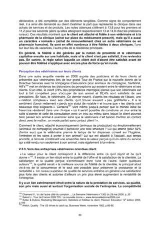 déclarative, a été complétée par des éléments tangibles. Comme signe de comportement
réel, il a ainsi été demandé au client d’estimer la part que représente la clinique dans ses
achats de services et de produits. Les notes obtenues s’élèvent à 13,8 pour les premiers et
11,2 pour les seconds (alors qu’elles atteignent respectivement 13 et 14,8 chez les praticiens
ruraux). Ces résultats montrent que le client est attaché et fidèle à son vétérinaire et à la
pharmacie de la clinique (achat sur place du médicament prescrit), mais qu’il a aussi
un caractère « nomade » (achat de renouvellement chez un autre vétérinaire ou en
pharmacie humaine). Ils sont en effet nombreux à être fidèles à deux cliniques, l’une
sur leur lieu de vacances, l’autre près de la résidence principale.
En général, la fidélité a été générée par la notion de proximité et le vétérinaire
capitalise ensuite sur une habitude, mais si le client n’est pas satisfait, il ne reviendra
pas. En canine, la règle selon laquelle un client doit d’abord être satisfait avant de
pouvoir être fidélisé s’applique avec encore plus de force qu’en rurale.

Perception des vétérinaires sur leurs clients
Dans une autre enquête menée en 2008 auprès des praticiens et de leurs clients et
présentée aux vétérinaires lors de leur grand Tour de France sur la nouvelle donne de la
Directive Services avec la compagnie d’assurance pour animaux de compagnie, SantéVet,
Hill’s100 met en évidence les distorsions de perceptions qui existent entre le vétérinaire et ses
clients. D’un côté, le client (78% des propriétaires interrogés) pense que son vétérinaire est
tout à fait compétent pour s’occuper de son animal et 82,4% sont satisfaits de ses
prestations. En face, le vétérinaire. Ce dernier nourrit, d’après les résultats de l’étude, une
« relation complexe » avec ses clients, qu’il trouve souvent « peu gratifiante ». Il a le
sentiment d’avoir nettement « perdu son statut de notable » et trouve que « les clients sont
beaucoup trop exigeants ». Certains101 vont même jusqu’à penser que le monde idéal de
l’exercice résiderait dans une clinique « où il serait possible de construire un mur entre la
salle d’attente et celle de consultation avec un trou au milieu dans lequel le client pourrait
faire passer son animal à examiner sans que le vétérinaire n’ait besoin d’entrer en contact
direct avec le maître ; un mode parfait sans contact client ! ».
Comment le client, attaché économiquement (animaux de production) ou émotionnellement
(animaux de compagnie) pourrait il percevoir une telle structure ? Lui qui attend (pour 82%
d’entre eux) que le vétérinaire prenne le temps de lui dispenser conseil sur l’hygiène,
l’entretien et les soins à porter à son animal ! Lui qui est attaché à l’accueil, aux temps
accordé, à l’écoute constituant une ensemble dans la valeur perçue qu’il en retire du service
qui a été rendu non seulement à son animal, mais également à lui-même.

2.3.3. Vers des entreprises vétérinaires orientées client
 « La valeur pour le client correspond à la différence entre ce qu’il reçoit et ce qu’il
donne »102. Il existe un lien étroit entre la qualité de l’offre et la satisfaction de la clientèle. La
satisfaction et la qualité perçue s’enrichissent donc l’une de l’autre. Selon quelques
auteurs103, la qualité serait « la meilleure source de fidélité de la clientèle, le principal atout
vis-à-vis de la concurrence et le seul axe possible pour préserver la croissance et la
rentabilité ». Un niveau supérieur de qualité de services entraîne en général une satisfaction
plus forte des clients et autorise d’ailleurs un prix plus élevé augmentant la rentabilité de
l’entreprise.
Il y a un lien extrêmement étroit entre la nature de la prestation de services, sa qualité,
son prix mais aussi et surtout l’organisation sociale de l’entreprise. La compétitivité

100
    Chamard V., Vu de l’autre côté du comptoir…, La Semaine Vétérinaire n°1362 du 29 mai 2009, p..35
101
    Salord J., Tour de France 2009 “DS : La nouvelle donne », www.lanouvelledonne2009.com
102
    Kotler & Dubois, Marketing Management, Satisfaire et fidéliser le client, Pearson Education 12e édition 2006,
p.169
103
    Welch, Quality : The US drives to catch up, Business Week, novembre 1982, p.66-80


                                                       89
 