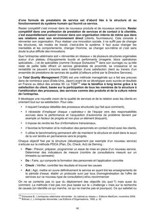 d’une formule de prestataire de service est d’abord liée à la structure et au
fonctionnement du système humain qui fournit ce service.
Rester compétitif c’est innover dans de nouveaux produits et de nouveaux services. Rester
compétitif dans une profession de prestation de services et de contact à la clientèle,
c’est essentiellement savoir innover dans son organisation interne de même que dans
ses relations avec son environnement direct (clients, fournisseurs). Cela consiste à
réinventer son organisation. Pour réaliser une innovation sociale, il ne suffit pas de changer
les structures, les modes de travail, c'est-à-dire le système. Il faut aussi changer les
mentalités et les comportements, changer l’homme, se changer soi-même et c’est sans
doute la plus difficile des innovations.
Que l’entreprise vétérinaire soit « réinventée en réseaux » de plusieurs structures organisées
autour d’un plateau d’équipements lourds et performants (imagerie, blocs opératoires
spécialisés…) et de spécialités (comme l’évoque Duhautois104 dans son ouvrage) ou qu’elle
reste de petite taille offrant un service généraliste de proximité, sa croissance et sa
rentabilité ne peuvent s’inscrire sans l’obtention d’une satisfaction client au travers d’un
ensemble de prestations de services de qualité (d’ailleurs prôné par la Directive Services).
Le Total Quality Management (TQM) est une méthode managériale qui a fait ses preuves
dans de nombreux pays (Etats-Unis, Japon) avant de se développer avec succès et résultats
en France au début des années 90. Le TQM105 vise le bénéfice à long terme grâce à la
satisfaction du client, basée sur la participation de tous les membres de la structure à
l’amélioration des processus, des services comme des produits et de la culture même
de l’entreprise.
Il développe une nouvelle vision de la qualité de services et de la relation avec les clients en
orientant tout sur sa satisfaction. Pour cela :
         il requiert l’analyse détaillée des processus structurels (qui fait quoi comment),
         il nécessite d’impliquer chaque « opérateur » de l’équipe vers des responsabilités
         accrues dans la performance et l’acquisition d’autonomie (le problème devient par
         exemple un facteur de progrès et non plus un élément bloquant),
         il impose de rendre les flux d’informations transversaux,
         il favorise la formation et la motivation des personnels en contact direct avec les clients,
         il utilise le benchmarking permanent afin de maintenir la structure en éveil dans le souci
         de la voir tendre en permanence vers le progrès.
Chaque objectif fixé par la structure (développement par exemple d’un nouveau service)
s’articule sur la méthode PDCA (Plan, Do, Check, Act) de Deming :
         Plan : Prévoir, préparer, programmer un essai de mise en place d’un nouveau service.
         Déterminer des indicateurs de mesure (nombre de consultations mesuré sur un
         trimestre ou semestre)
         Do : Faire, qui comporte la formation des personnels et l’application concrète
         Check : Vérifier, contrôler les résultats et trouver les causes
         Act : Agir, mettre en ouvre définitivement le service en ayant tiré les enseignements de
         la période d’essai, établir un protocole suivi par tous (homogénéisation de l’offre de
         services sur ce nouveau type de consultation) et/ou recommencer
On ne se contente pas ici que du déploiement des objectifs (du quoi ?) mais aussi du
comment. La méthode n’est pas non plus basée sur le « challenge » mais sur la recherche
de causes (on identifie ce qui marche, ce qui ne marche pas et pourquoi). Ce qui satisfait ou

104
      Duhautois B., L’entreprise vétérinaire réinventée : du cabinet au réseau », Editions MedCom, novembre 2009.
105
      Brilman J., L’entreprise réinventée, Les Editions d’Organisations, 1995, p. 42


                                                         90
 