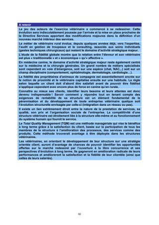 A retenir
Le jeu des acteurs de l’exercice vétérinaire a commencé à se redessiner. Cette
évolution sera indiscutablement poussée par l’arrivée et la mise en place prochaine de
la Directive Services apportant des modifications majeures dans la définition d’un
nouveau marché intérieur des services.
Le métier de vétérinaire rural évolue, depuis quelques années déjà, vers l’expertise,
l’audit en gestion de troupeaux et le consulting, associés aux soins individuels
(gestes techniques chirurgicaux) qui restent le domaine d’activité stratégique majeur.
L’étude de la fidélité globale montre que la relation entre l’éleveur et son vétérinaire
est plus « traditionnelle » et « économique » qu’« affective ».
En médecine canine, le domaine d’activité stratégique majeur reste également centré
sur la médecine et la chirurgie générales. Un grand nombre de métiers spécialisés
sont cependant en voie d’émergence, soit sur une espèce (chat, NAC,..) soit sur un
champ disciplinaire (comportement, ophtalmologie, dermatologie, cardiologie…).
La fidélité des propriétaires d’animaux de compagnie est essentiellement ancrée sur
la notion de proximité et le vétérinaire capitalise ensuite sur une habitude. La règle
selon laquelle un client doit d’abord être satisfait avant de pouvoir être fidélisé
s’applique cependant avec encore plus de force en canine qu’en rurale.
Connaître au mieux ses clients, identifier leurs besoins et leurs attentes est donc
devenu indispensable ! Savoir comment y répondre tout en tenant compte des
exigences de rentabilité de sa structure est un élément fondamental de la
pérennisation et du développement de toute entreprise vétérinaire quelque soit
l’évolution structurelle envisagée par celle-ci (intégration dans un réseau ou pas).
Il existe un lien extrêmement étroit entre la nature de la prestation de services, sa
qualité, son prix et l’organisation sociale de l’entreprise. La compétitivité d’une
structure vétérinaire est étroitement liée à la structure elle-même et au fonctionnement
du système humain qui fournit le service.
Le Total Quality Management (TQM) est une méthode managériale qui vise le bénéfice
à long terme grâce à la satisfaction du client, basée sur la participation de tous les
membres de la structure à l’amélioration des processus, des services comme des
produits. Cette méthode trouverait avantage à être déployée dans les structures
vétérinaires.
Les vétérinaires, en orientant le développement de leur structure sur une stratégie
orientée client, auront d’avantage de chances de pouvoir identifier les opportunités
offertes sur le marché redessiné par l’ouverture à la libre concurrence et ses
perspectives d’évolution à long terme. Ils gagneront en amélioration radicale de leurs
performances et amélioreront la satisfaction et la fidélité de leur clientèle (ainsi que
celles de leurs salariés).




                                           92
 