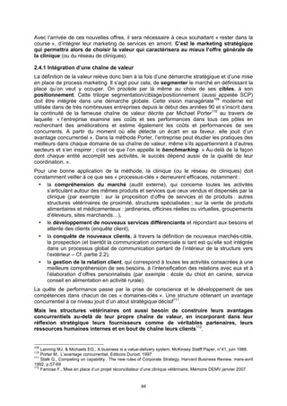 Avec l’arrivée de ces nouvelles offres, il sera nécessaire à ceux souhaitant « rester dans la
course », d’intégrer leur marketing de services en amont. C’est le marketing stratégique
qui permettra alors de choisir la valeur qui caractérisera au mieux l’offre générale de
la clinique (ou du réseau de cliniques).

2.4.1 Intégration d’une chaîne de valeur
La définition de la valeur relève donc bien à la fois d’une démarche stratégique et d’une mise
en place de process marketing. Il s’agit pour cela, de segmenter le marché en définissant la
place qu’on veut y occuper. On procède par là même au choix de ses cibles, à son
positionnement. Cette trilogie segmentation/ciblage/positionnement (aussi appelée SCP)
doit être intégrée dans une démarche globale. Cette vision managériale109 moderne est
utilisée dans de très nombreuses entreprises depuis le début des années 90 et s’inscrit dans
la continuité de la fameuse chaîne de valeur décrite par Michael Porter110 au travers de
laquelle « l’entreprise examine ses coûts et ses performances dans tous ces pôles en
recherchant des améliorations et estime également les coûts et performances de ses
concurrents. A partir du moment où elle détecte un écart en sa faveur, elle jouit d’un
avantage concurrentiel ». Dans la méthode Porter, l’entreprise peut étudier les pratiques des
meilleurs dans chaque domaine de sa chaîne de valeur, même s’ils appartiennent à d’autres
secteurs et s’en inspirer ; c’est ce que l’on appelle le benchmarking. « Au-delà de la façon
dont chaque entité accomplit ses activités, le succès dépend aussi de la qualité de leur
coordination. ».
Pour une bonne application de la méthode, la clinique (ou le réseau de cliniques) doit
constamment veiller à ce que ses « processus-clés » demeurent efficaces, notamment :
     la compréhension du marché (audit externe), qui concerne toutes les activités
     s’articulant autour des mêmes produits et services que ceux vendus et dispensés par la
     clinique (par exemple : sur la proposition d’offre de services et de produits : autres
     structures vétérinaires de proximité, structures spécialisées ; sur la vente de produits
     alimentaires et médicamenteux : jardineries, officines réelles ou virtuelles, groupements
     d’éleveurs, sites marchands…),
     le développement de nouveaux services différenciants et répondant aux besoins et
     attente des clients (enquête client),
     la conquête de nouveaux clients, à travers la définition de nouveaux marchés-cible,
     la prospection (et bientôt la communication commerciale si tant est qu’elle soit intégrée
     dans un processus global de communication partant de l’intérieur de la structure vers
     l’extérieur – Cf. partie 2.2),
     la gestion de la relation client, qui correspond à toutes les activités consacrées à une
     meilleure compréhension de ses besoins, à l’intensification des relations avec eux et à
     l’élaboration d’offres personnalisés (par exemple : école du chiot en canine, service
     conseil en alimentation en activité rurale).
La quête de performance passe par la prise de conscience et le développement de ses
compétences dans chacun de ces « domaines-clés ». Une structure obtenant un avantage
concurrentiel à ce niveau jouit d’un atout stratégique décisif111.
Mais les structures vétérinaires ont aussi besoin de construire leurs avantages
concurrentiels au-delà de leur propre chaîne de valeur, en incorporant dans leur
réflexion stratégique leurs fournisseurs comme de véritables partenaires, leurs
ressources humaines internes et en bout de chaîne leurs clients112.


109
    Lanning MJ. & Michaels EG., A business is a value-delivery system, McKinsey Statff Paper, n°41, juin 1988.
110
    Porter M., L’avantage concurrentiel, Editions Dunod, 1997
111
    Stalk G., Competing on capability : The new rules of Corporate Strategy, Harvard Business Review, mars-avril
1992, p.57-69
112
    Famose F., Mise en place d’un projet réconciliateur d’une clinique vétérinaire, Mémoire DEMV janvier 2007


                                                      94
 