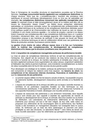 Face à l’émergence de nouvelles structures et organisations poussées par la Directive
Services, l’avantage concurrentiel tiendra également aux compétences distinctives de
chaque structure. Alors que les « compétences-clés » touchent des processus bien
spécifiques et souvent techniques (développement d’une ou d’un jeu de spécialités par
exemple), les compétences distinctives concernent des aptitudes managériales plus
vastes Un exemple d’ores et déjà remarquablement réussi en la matière peut être cité au
travers de l’Association réseau Cristal113 qui fédère douze entreprises vétérinaires
spécialisées en productions animales autour de compétences-clés professionnelles multi
espèces (label technique et de confiance) et de compétences distinctives déclinées autour
d’une politique qualité et de d’harmonisation des méthodes de travail au sein du réseau.
L’adhésion à une charte commune appelée « le contrat de progrès » permet à ce réseau
breton d’associer ses compétences-clés à ses compétences distinctives dans un « système
d’activités » étroitement liées, vers une stratégie gagnante. Afin d’atteindre ses objectifs,
l’Association propose à ses membres de participer à des groupes de travail par filières
animales ou domaines techniques et cela en collaboration étroite avec ses partenaires des
filières de production animale, fournisseurs comme clients.
La gestion d’une chaîne de valeur efficace repose donc à la fois sur l’orientation
client, la maîtrise des compétences-clés, le développement de compétences
distinctives et le réseau que la structure constituera avec ses partenaires.

2.4.2. L’acquisition de compétences managériales porteuses de performance durable
La mise en place de compétences distinctives renforce et sert les compétences-clés de
l’entreprise. Son objectif est de construire des relations de long terme avec les parties
prenantes à l’activité de la clinique, de manière satisfaisante et rentable pour chacun. Elle
est donc également porteuse d’une augmentation de valeur perçue, engendrant satisfaction
et fidélisation des clients et permet d’optimiser, voire d’améliorer considérablement, la chaîne
de valeur susceptible alors de fournir des services de plus grande qualité.
Pour développer une stratégie en la matière, porteuse de performance durable, la structure
doit comprendre et intégrer les relations entre trois espaces : les besoins du client, les
compétences et les ressources internes (humaines, financières et matérielles) ainsi
que les ressources de ses partenaires.
      Le premier espace reflète à la fois les besoins actuels et latents, l’accessibilité (moyens
      de paiements facilités, développement d’assurance santé animale) et la flexibilité de
      l’offre.
      L’espace de compétences de la clinique est défini par sa largeur (activités diverses ou
      centrées) et sa profondeur (capacités fondées sur des techniques ou des
      connaissances spécifiques). Il est également défini par ses ressources humaines et
      ses capacités financières à investir, développer une nouvelle activité ou pas.
      L’espace de ressources des partenaires a une dimension horizontale, dans laquelle
      ceux-ci sont choisis pour leur capacité à exploiter les opportunités de marché et
      participer au développement de la clinique, et verticale, liée à leur position sur la chaîne
      de distribution. Les Laboratoires de médicaments vétérinaires et les fabricants
      d’aliments pour animaux ont tout à fait bien intégré, de leur côté, cette notion en
      proposant aux vétérinaires de les accompagner dans la performance, leur facilitant
      l’accès à des formations en management (discipline non enseignée dans le cursus
      initial). Ils renforcent par ce biais les liens partenariaux et prennent une place
      privilégiée au sein des structures. Le laboratoire Merial114 vient même de lancer une
      toute nouvelle association « pour les vétérinaires qui partagent l’envie d’entreprendre :


113
   http://www.groupecristal.fr
114
   Bertrou M., Ergone veut fédérer autour d’une vision entrepreneuriale de l’activité vétérinaire, La Semaine
Vétérinaire n°1381 du 20 novembre 2009, p.22


                                                     95
 