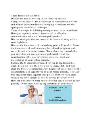 These factors are essential:
Discuss the role of nursing in the lobbying process.
Compare and contrast the differences between personal visits
and written correspondence as lobbying techniques and the
appropriate use of each technique
These challenges in lobbying strategies need to be considered:
Have you explored cultural issues vital to effective
communication with your chosen policymaker?
Discuss strategies that are essential in communicating with a
state legislator.
Discuss the importance of researching your policymaker. Share
the importance of understanding the cultural, religious, and
social beliefs of a policymaker. Please share the research that
you have done on your particular policymaker and the
considerations that you have taken with your visit and
presentation of your policy priority.
Explore the C-span link provided for you in the lesson this
week. Click the link, then click the Resources tab, and then
click the Policy Organizations tab. Explore if one or more of the
organizations can support you in your policy priority. How can
this organization(s) support your policy priority? Rationale?
What is the involvement of nurses in your policy priority?
How can you involve other nurses for your cause in your policy
priority? What about nursing organizations or coalitions?
 